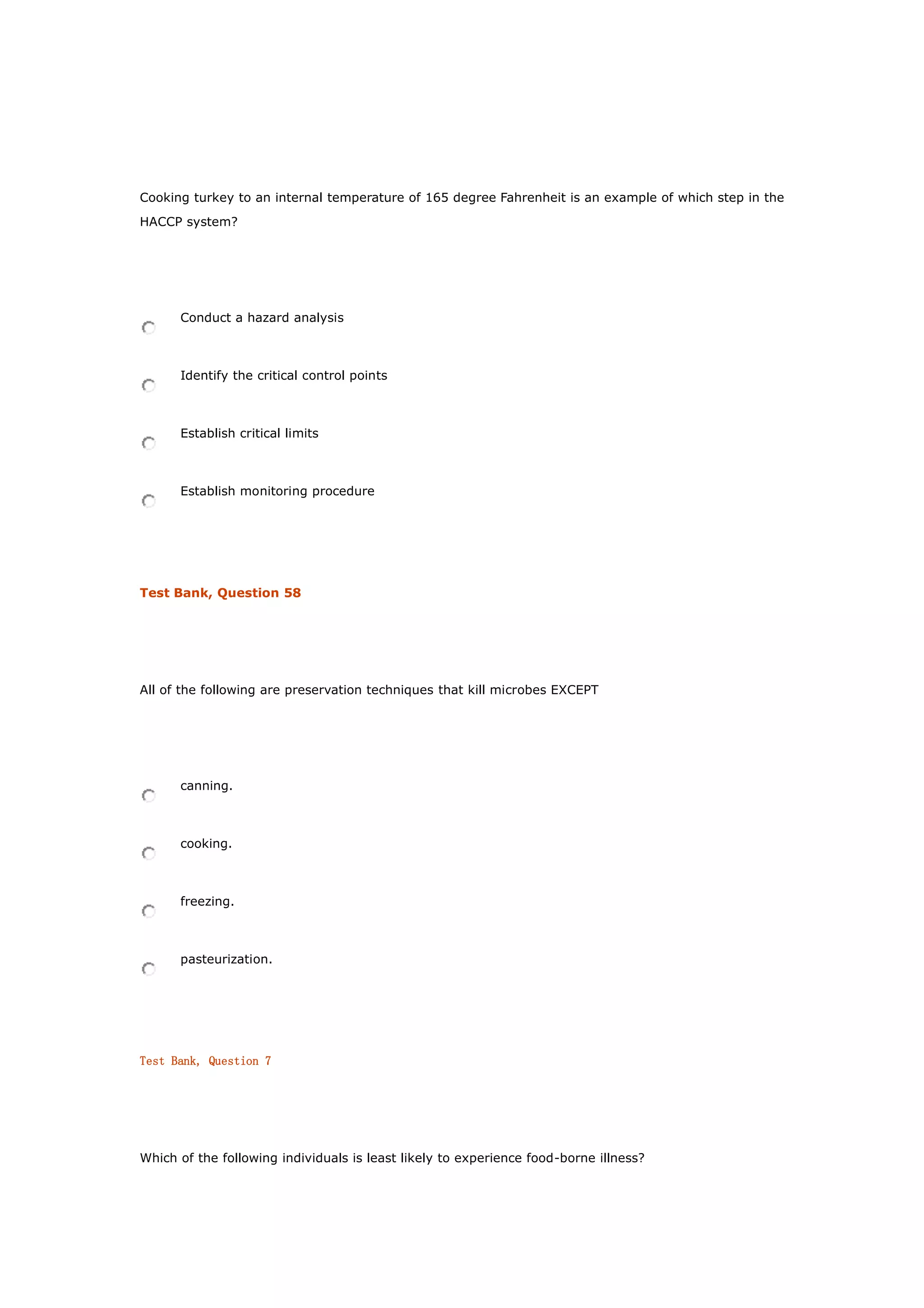 Cooking turkey to an internal temperature of 165 degree Fahrenheit is an example of which step in the
HACCP system?
Conduct a hazard analysis
Identify the critical control points
Establish critical limits
Establish monitoring procedure
Test Bank, Question 58
All of the following are preservation techniques that kill microbes EXCEPT
canning.
cooking.
freezing.
pasteurization.
Test Bank, Question 7
Which of the following individuals is least likely to experience food-borne illness?
 