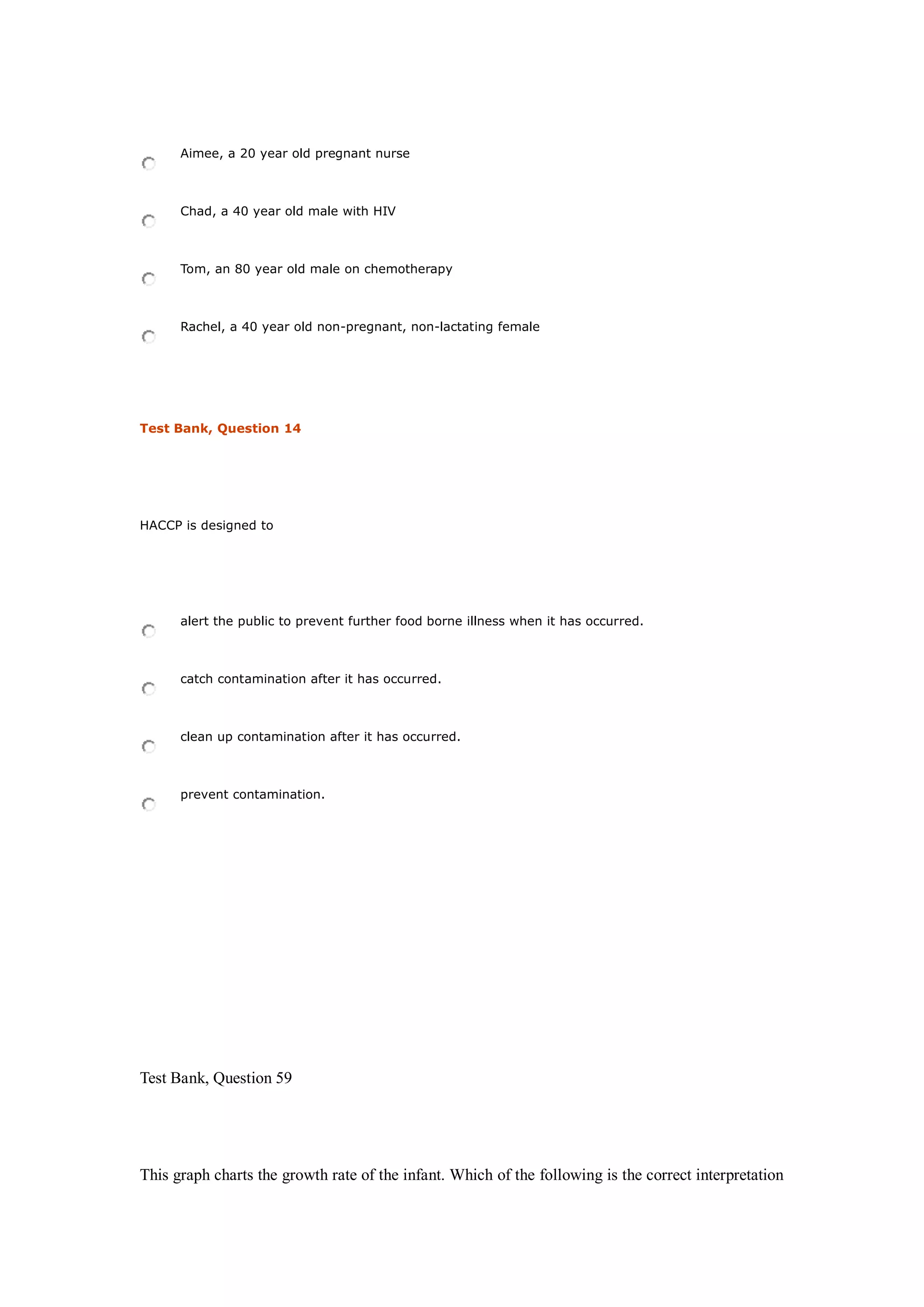 Aimee, a 20 year old pregnant nurse
Chad, a 40 year old male with HIV
Tom, an 80 year old male on chemotherapy
Rachel, a 40 year old non-pregnant, non-lactating female
Test Bank, Question 14
HACCP is designed to
alert the public to prevent further food borne illness when it has occurred.
catch contamination after it has occurred.
clean up contamination after it has occurred.
prevent contamination.
Test Bank, Question 59
This graph charts the growth rate of the infant. Which of the following is the correct interpretation
 