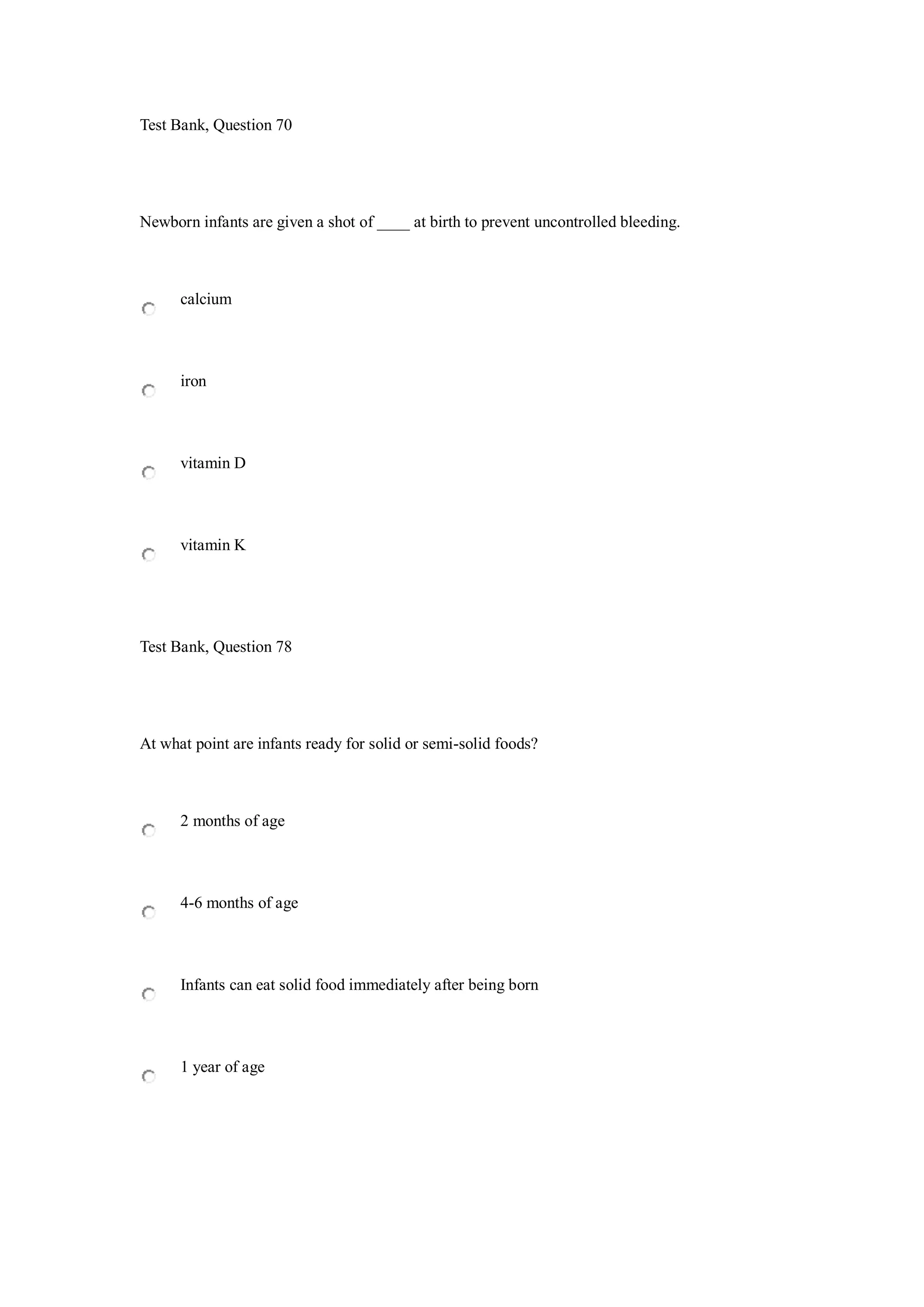 Test Bank, Question 70
Newborn infants are given a shot of ____ at birth to prevent uncontrolled bleeding.
calcium
iron
vitamin D
vitamin K
Test Bank, Question 78
At what point are infants ready for solid or semi-solid foods?
2 months of age
4-6 months of age
Infants can eat solid food immediately after being born
1 year of age
 