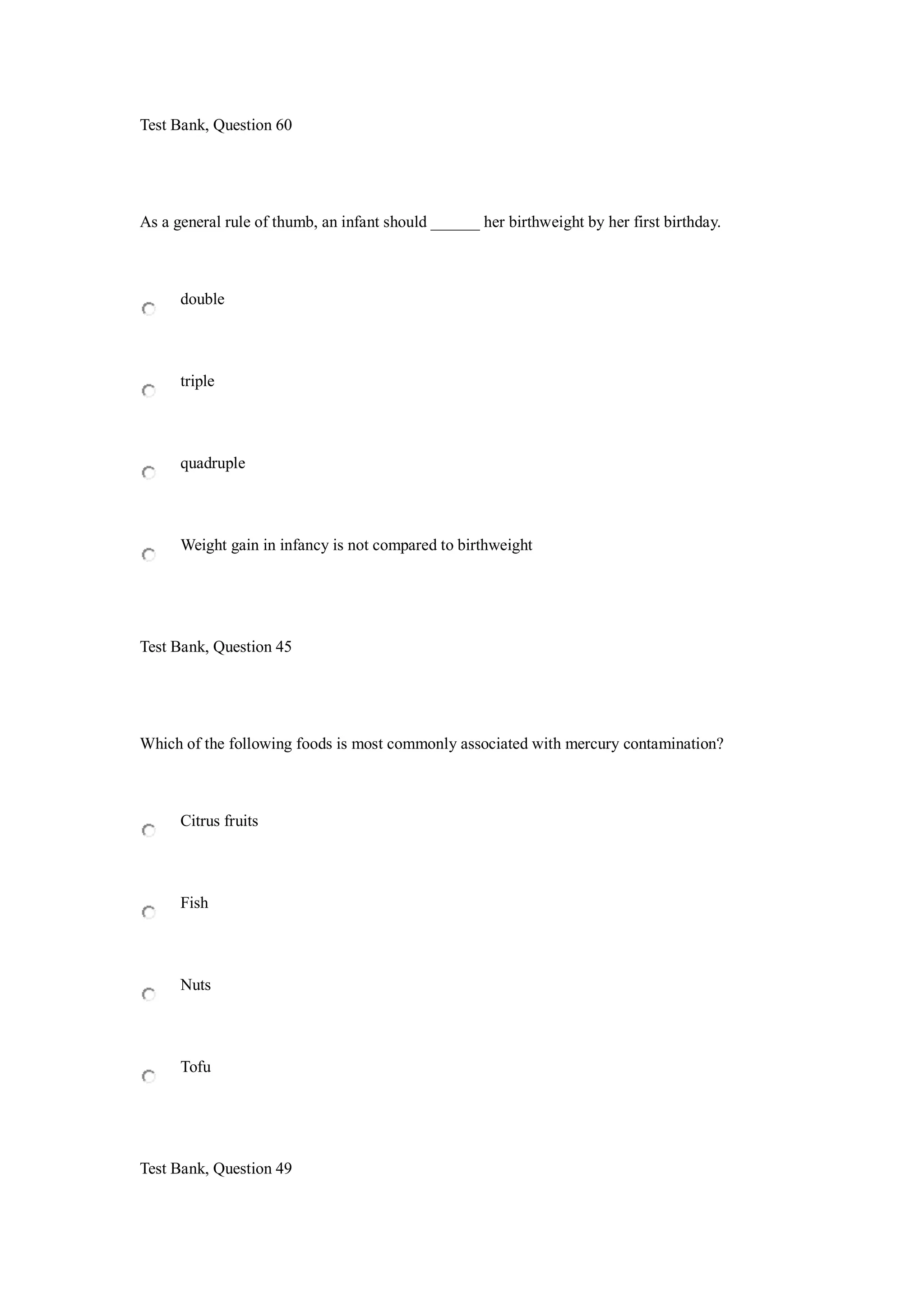 Test Bank, Question 60
As a general rule of thumb, an infant should ______ her birthweight by her first birthday.
double
triple
quadruple
Weight gain in infancy is not compared to birthweight
Test Bank, Question 45
Which of the following foods is most commonly associated with mercury contamination?
Citrus fruits
Fish
Nuts
Tofu
Test Bank, Question 49
 