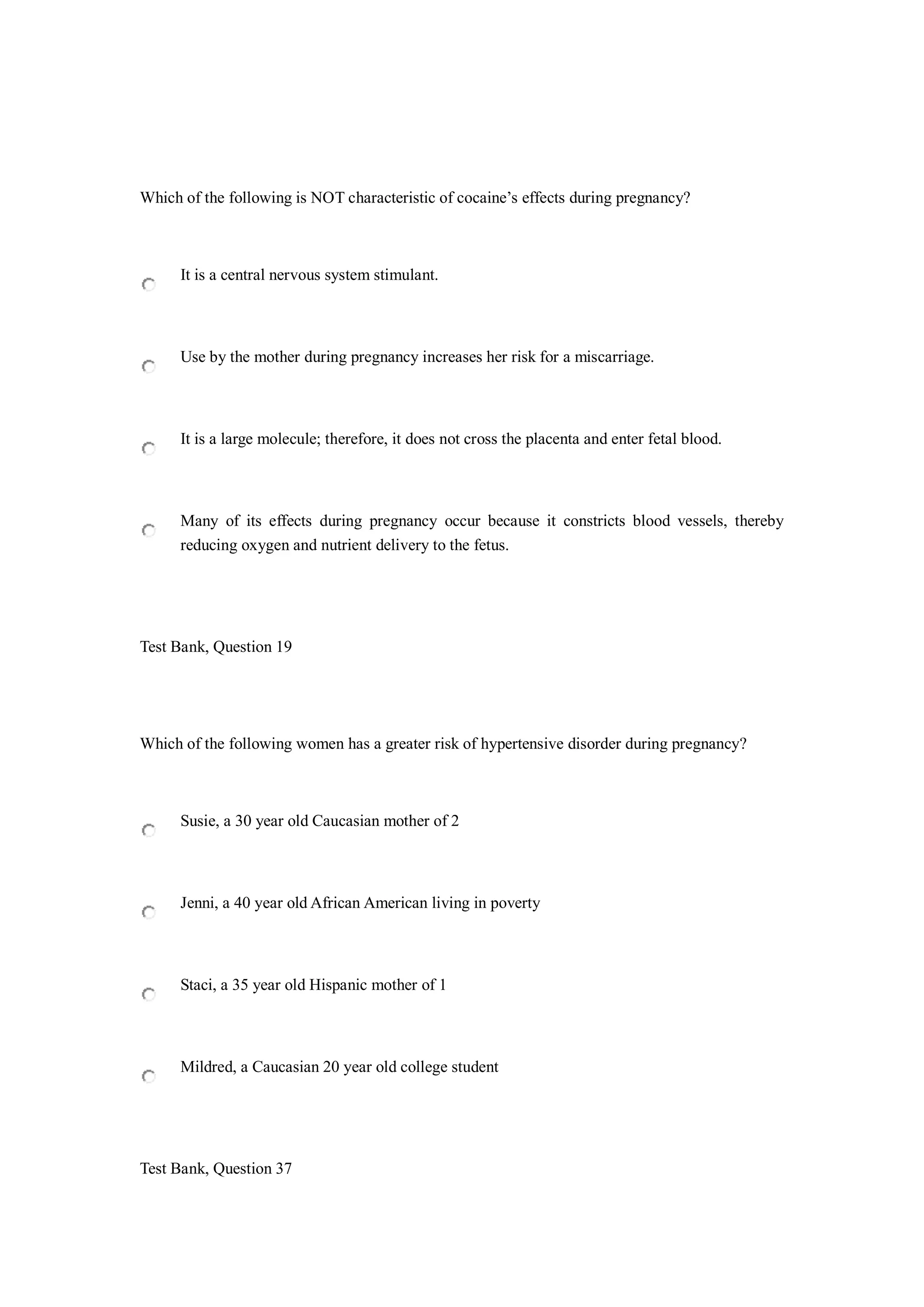Which of the following is NOT characteristic of cocaine’s effects during pregnancy?
It is a central nervous system stimulant.
Use by the mother during pregnancy increases her risk for a miscarriage.
It is a large molecule; therefore, it does not cross the placenta and enter fetal blood.
Many of its effects during pregnancy occur because it constricts blood vessels, thereby
reducing oxygen and nutrient delivery to the fetus.
Test Bank, Question 19
Which of the following women has a greater risk of hypertensive disorder during pregnancy?
Susie, a 30 year old Caucasian mother of 2
Jenni, a 40 year old African American living in poverty
Staci, a 35 year old Hispanic mother of 1
Mildred, a Caucasian 20 year old college student
Test Bank, Question 37
 