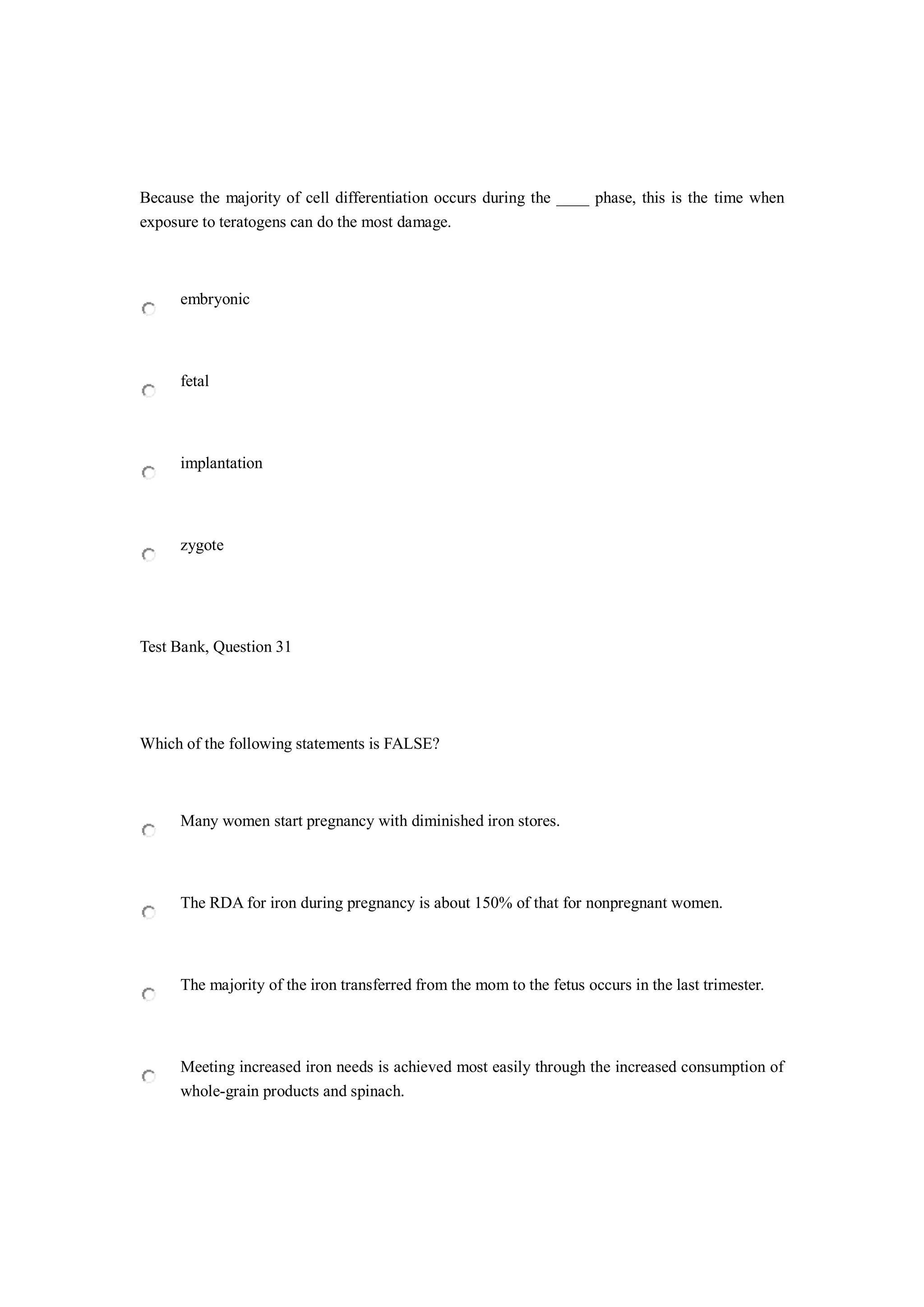 Because the majority of cell differentiation occurs during the ____ phase, this is the time when
exposure to teratogens can do the most damage.
embryonic
fetal
implantation
zygote
Test Bank, Question 31
Which of the following statements is FALSE?
Many women start pregnancy with diminished iron stores.
The RDA for iron during pregnancy is about 150% of that for nonpregnant women.
The majority of the iron transferred from the mom to the fetus occurs in the last trimester.
Meeting increased iron needs is achieved most easily through the increased consumption of
whole-grain products and spinach.
 
