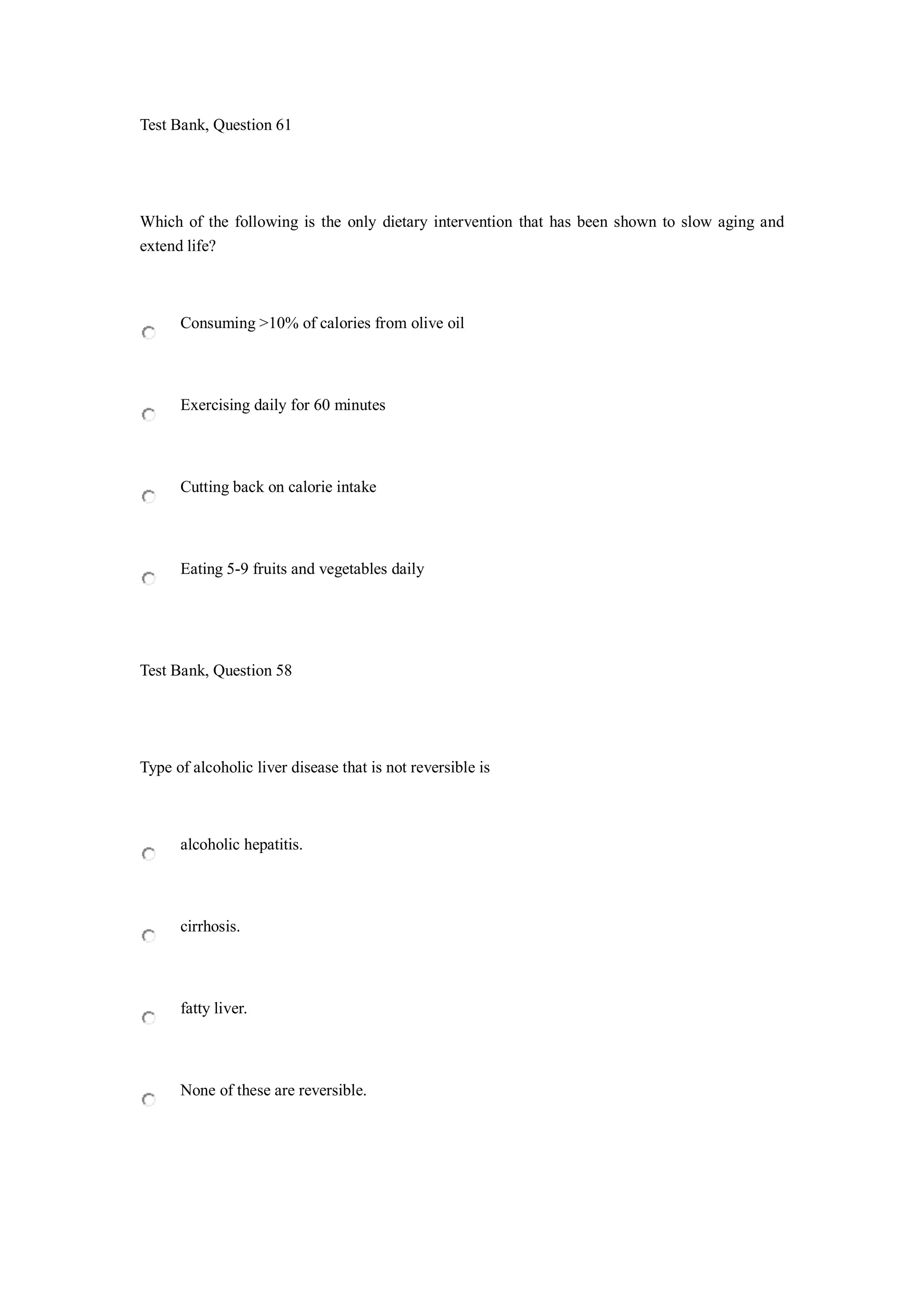 Test Bank, Question 61
Which of the following is the only dietary intervention that has been shown to slow aging and
extend life?
Consuming >10% of calories from olive oil
Exercising daily for 60 minutes
Cutting back on calorie intake
Eating 5-9 fruits and vegetables daily
Test Bank, Question 58
Type of alcoholic liver disease that is not reversible is
alcoholic hepatitis.
cirrhosis.
fatty liver.
None of these are reversible.
 