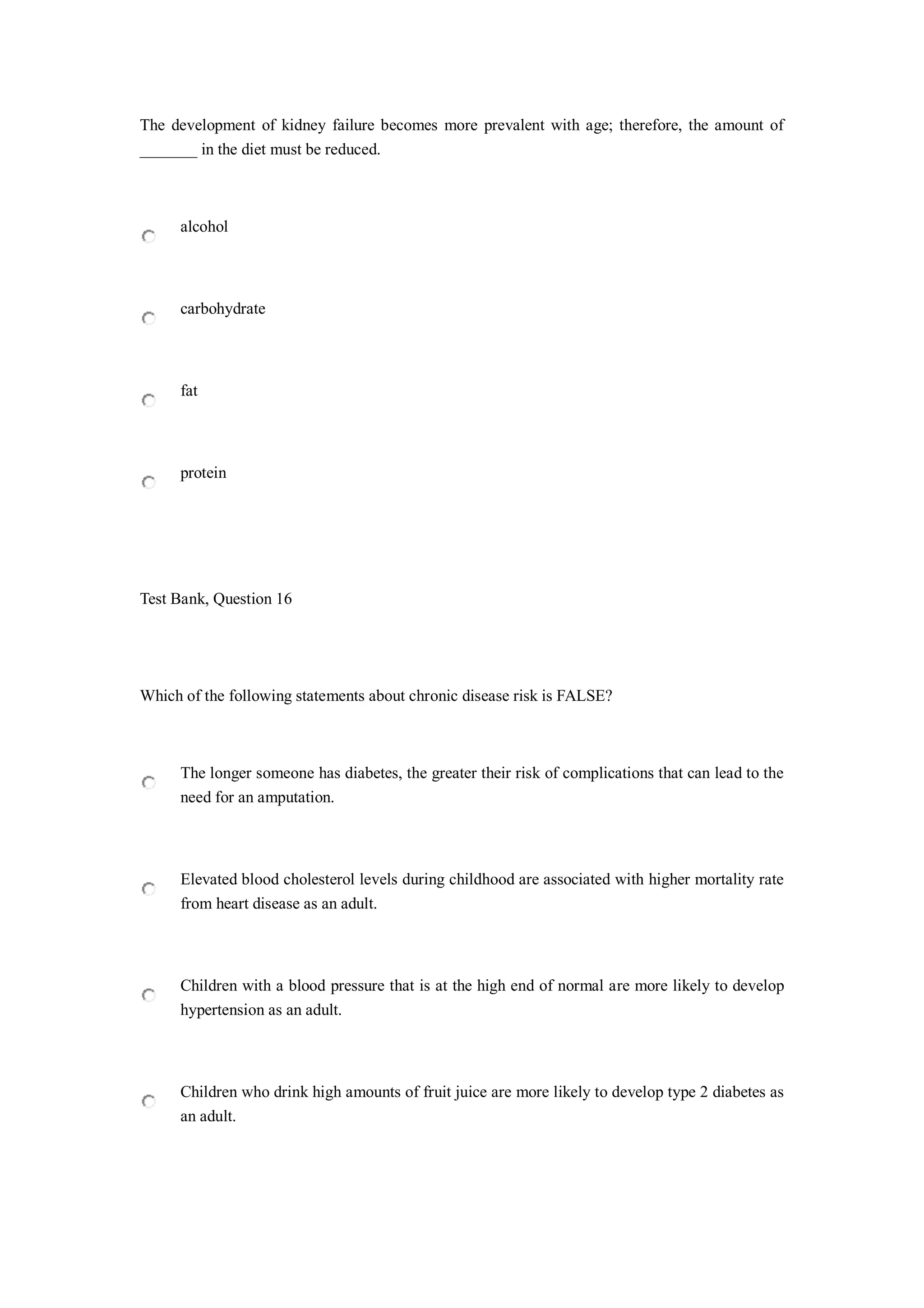 The development of kidney failure becomes more prevalent with age; therefore, the amount of
_______ in the diet must be reduced.
alcohol
carbohydrate
fat
protein
Test Bank, Question 16
Which of the following statements about chronic disease risk is FALSE?
The longer someone has diabetes, the greater their risk of complications that can lead to the
need for an amputation.
Elevated blood cholesterol levels during childhood are associated with higher mortality rate
from heart disease as an adult.
Children with a blood pressure that is at the high end of normal are more likely to develop
hypertension as an adult.
Children who drink high amounts of fruit juice are more likely to develop type 2 diabetes as
an adult.
 