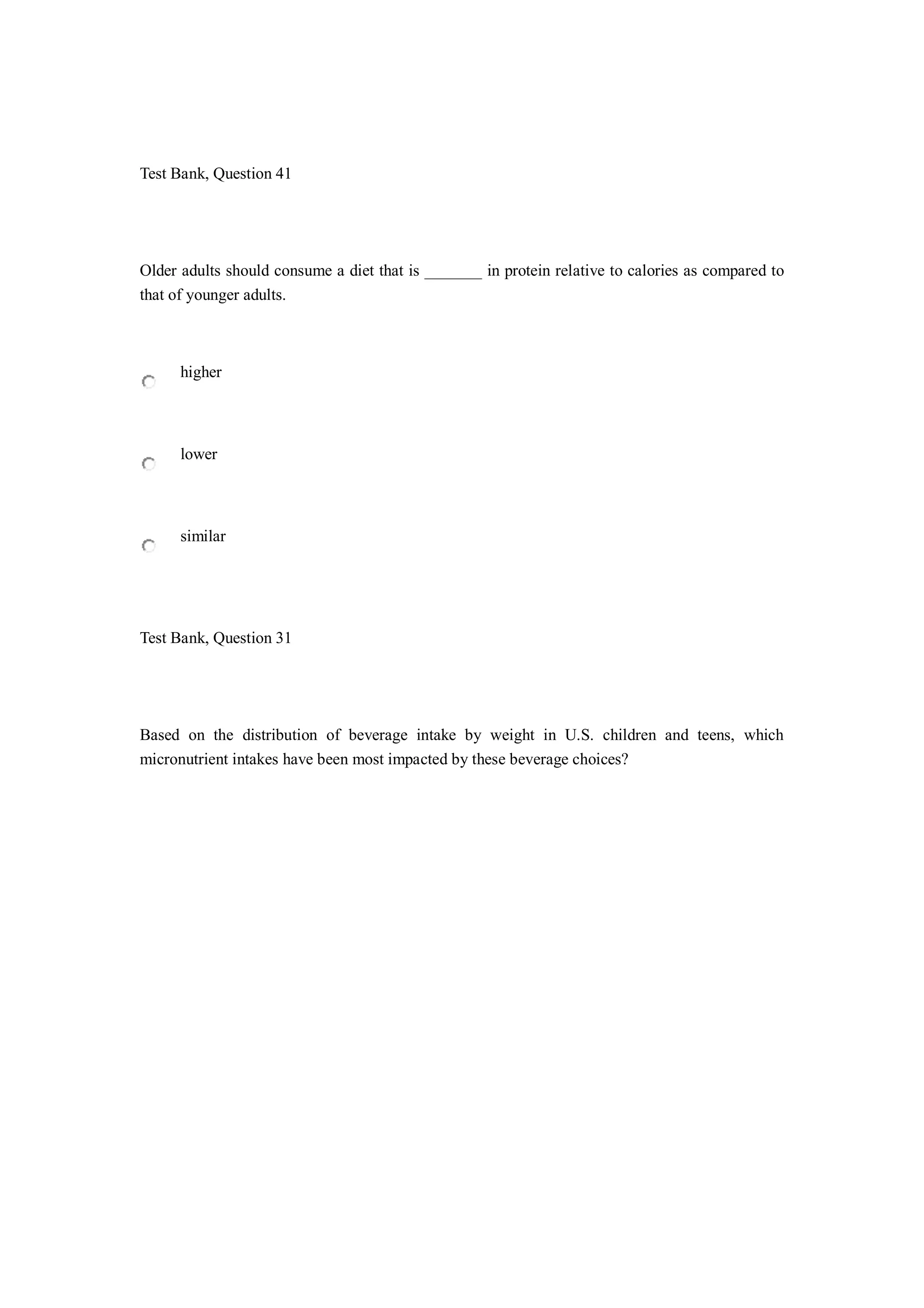Test Bank, Question 41
Older adults should consume a diet that is _______ in protein relative to calories as compared to
that of younger adults.
higher
lower
similar
Test Bank, Question 31
Based on the distribution of beverage intake by weight in U.S. children and teens, which
micronutrient intakes have been most impacted by these beverage choices?
 