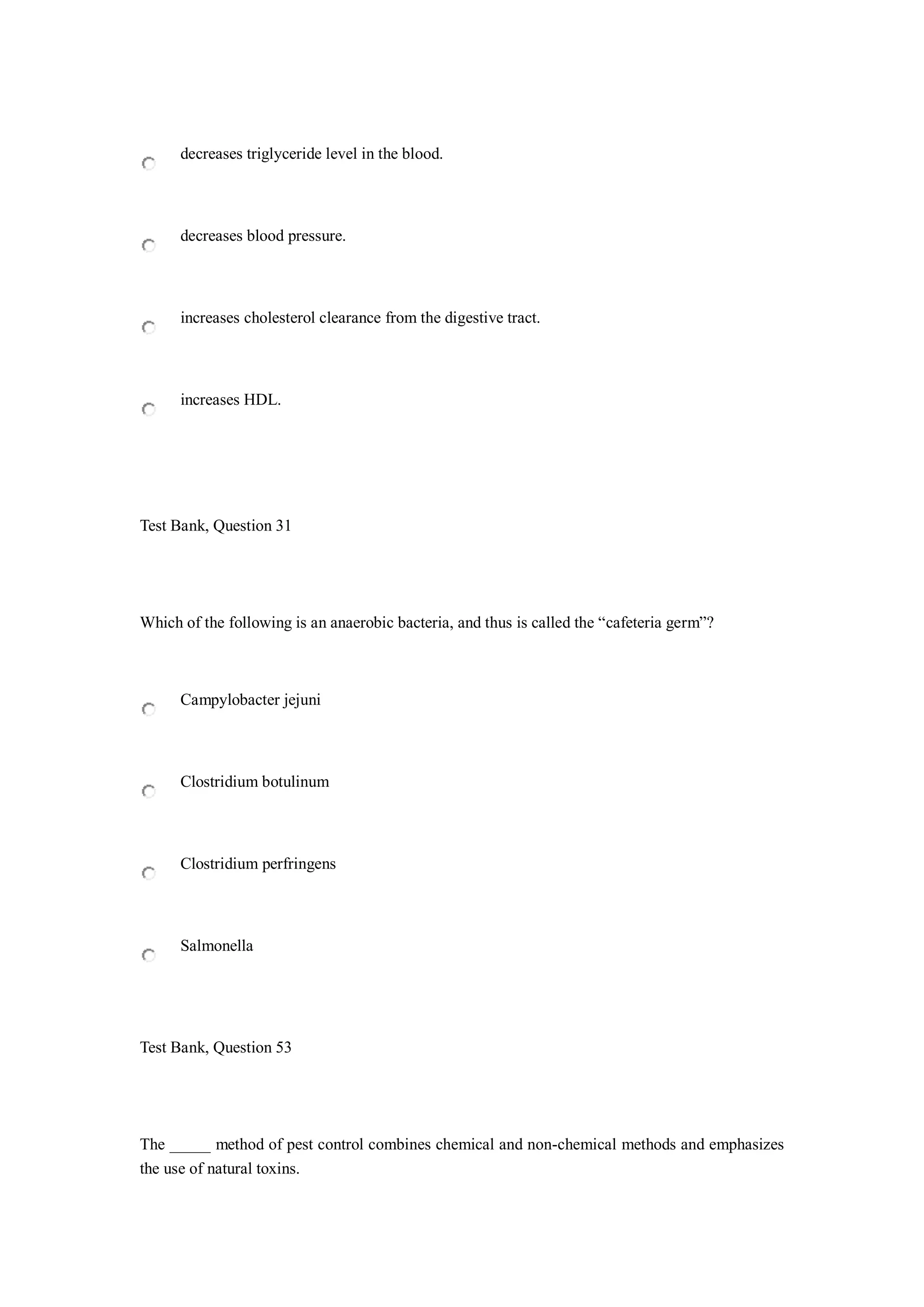 decreases triglyceride level in the blood.
decreases blood pressure.
increases cholesterol clearance from the digestive tract.
increases HDL.
Test Bank, Question 31
Which of the following is an anaerobic bacteria, and thus is called the “cafeteria germ”?
Campylobacter jejuni
Clostridium botulinum
Clostridium perfringens
Salmonella
Test Bank, Question 53
The _____ method of pest control combines chemical and non-chemical methods and emphasizes
the use of natural toxins.
 