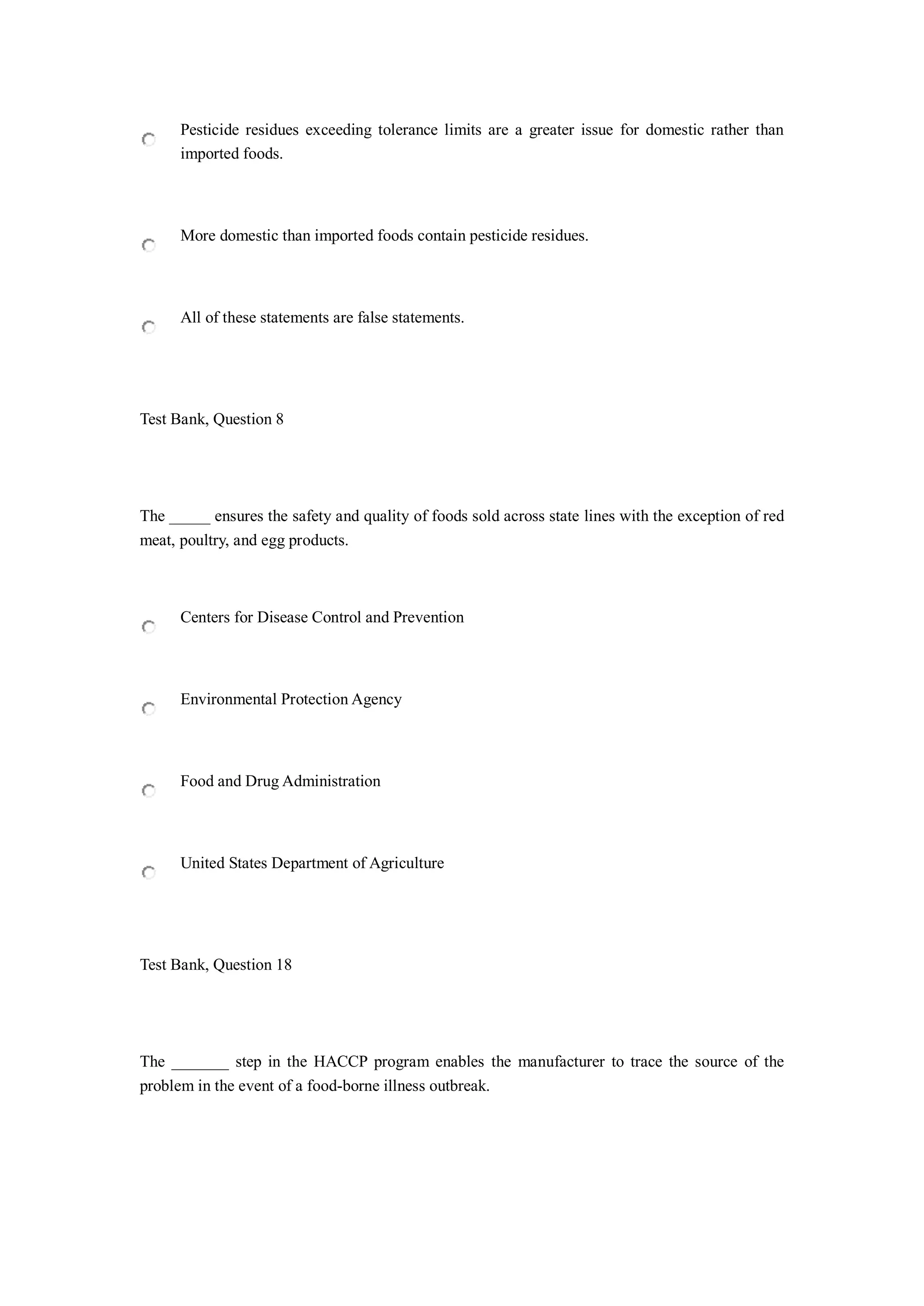 Pesticide residues exceeding tolerance limits are a greater issue for domestic rather than
imported foods.
More domestic than imported foods contain pesticide residues.
All of these statements are false statements.
Test Bank, Question 8
The _____ ensures the safety and quality of foods sold across state lines with the exception of red
meat, poultry, and egg products.
Centers for Disease Control and Prevention
Environmental Protection Agency
Food and Drug Administration
United States Department of Agriculture
Test Bank, Question 18
The _______ step in the HACCP program enables the manufacturer to trace the source of the
problem in the event of a food-borne illness outbreak.
 