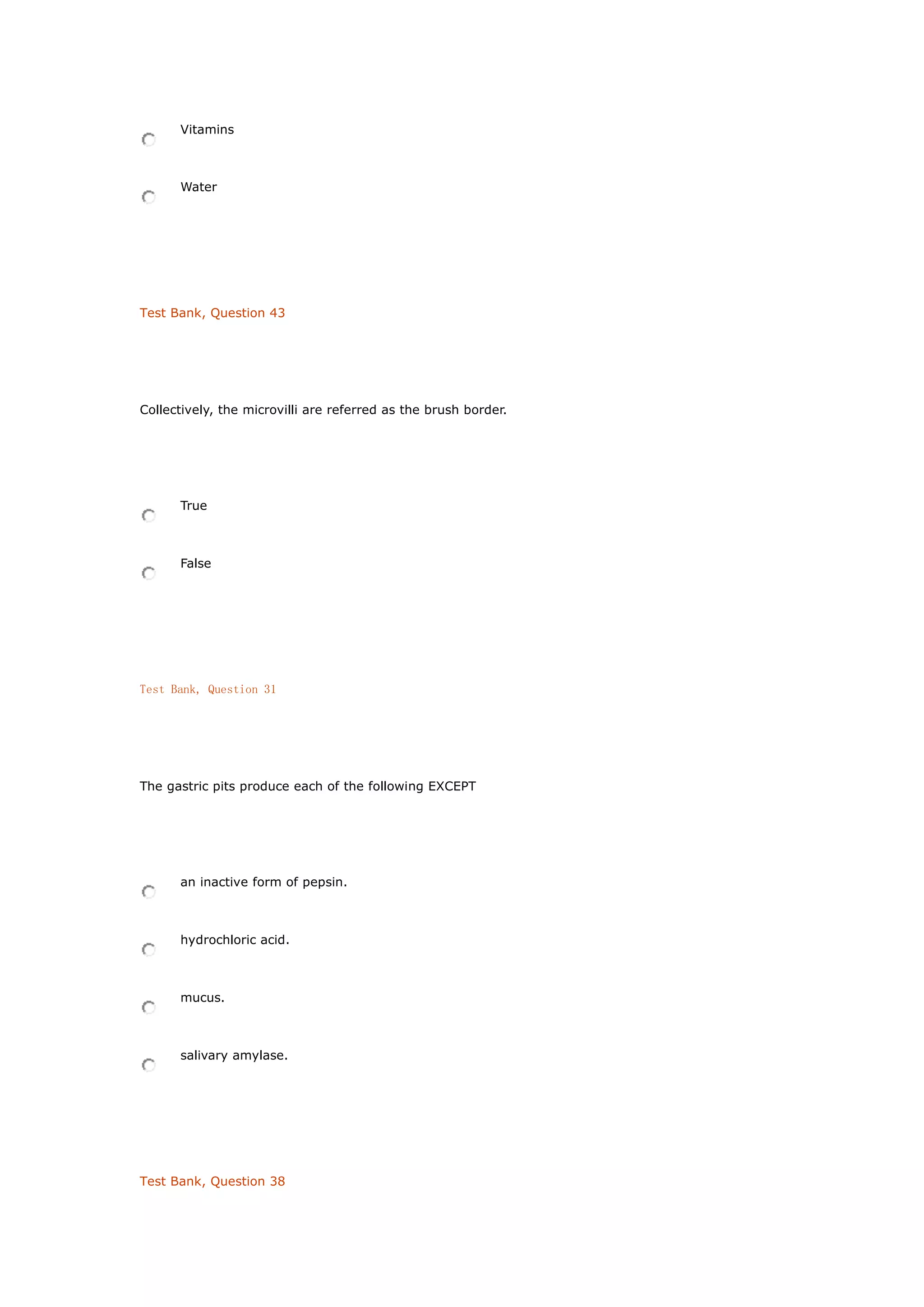Vitamins
Water
Test Bank, Question 43
Collectively, the microvilli are referred as the brush border.
True
False
Test Bank, Question 31
The gastric pits produce each of the following EXCEPT
an inactive form of pepsin.
hydrochloric acid.
mucus.
salivary amylase.
Test Bank, Question 38
 
