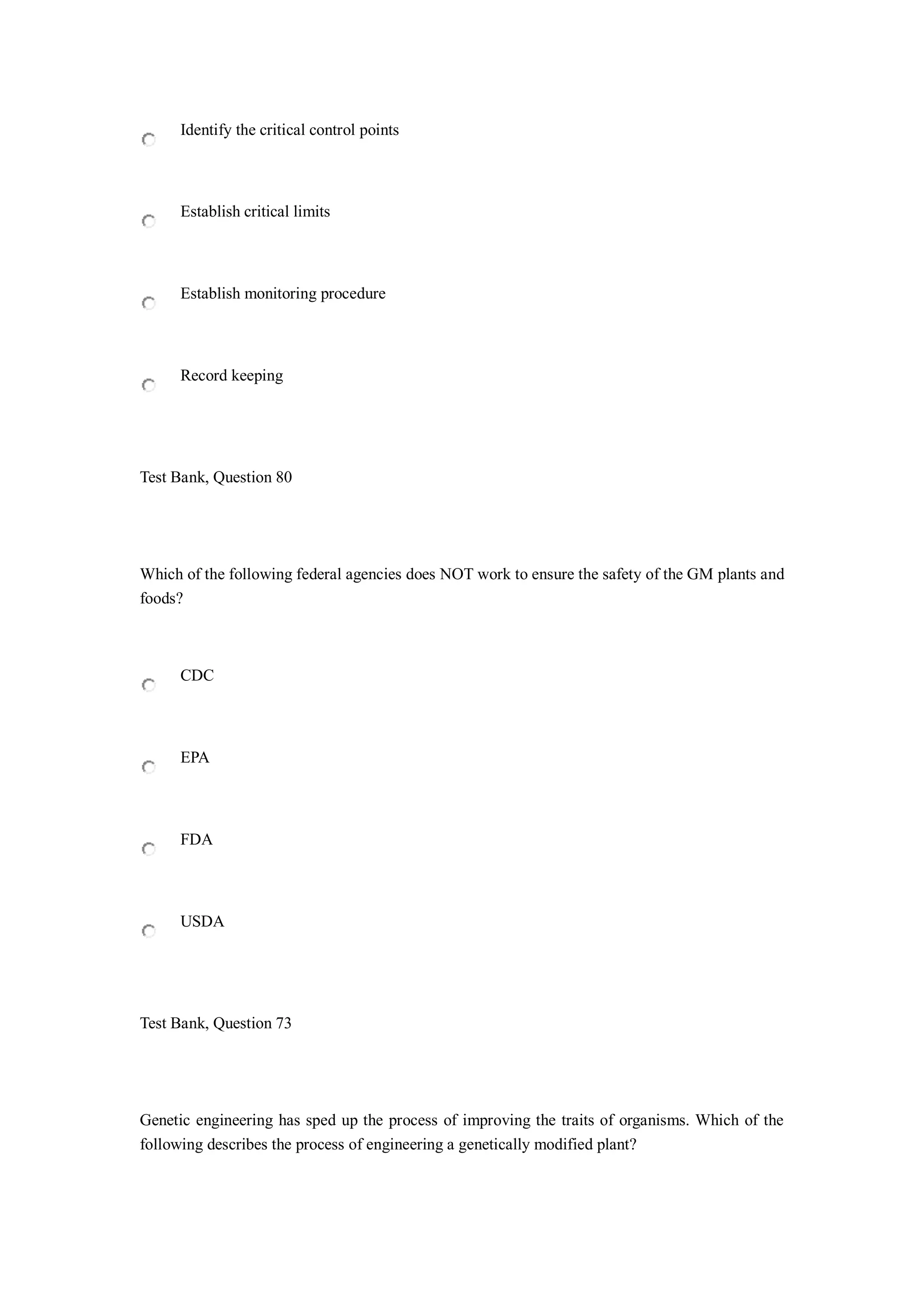 Identify the critical control points
Establish critical limits
Establish monitoring procedure
Record keeping
Test Bank, Question 80
Which of the following federal agencies does NOT work to ensure the safety of the GM plants and
foods?
CDC
EPA
FDA
USDA
Test Bank, Question 73
Genetic engineering has sped up the process of improving the traits of organisms. Which of the
following describes the process of engineering a genetically modified plant?
 