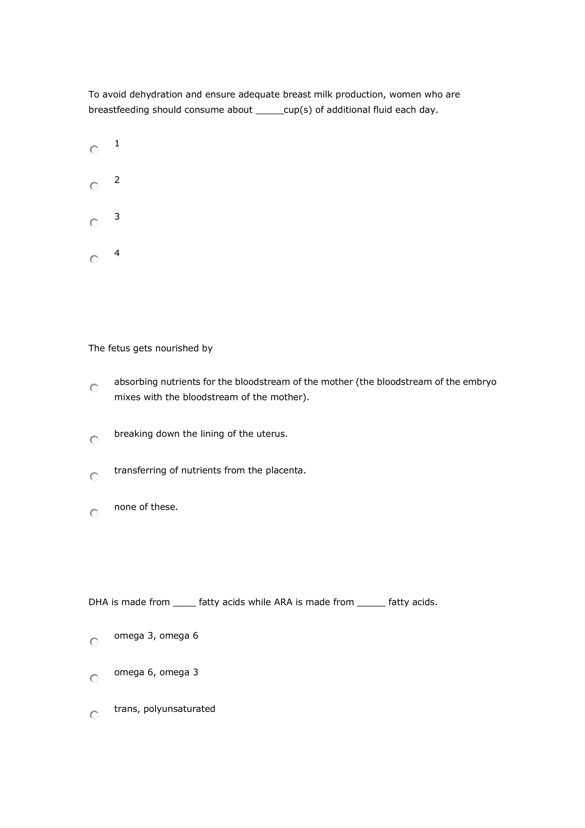 To avoid dehydration and ensure adequate breast milk production, women who are
breastfeeding should consume about _____cup(s) of additional fluid each day.
1
2
3
4
The fetus gets nourished by
absorbing nutrients for the bloodstream of the mother (the bloodstream of the embryo
mixes with the bloodstream of the mother).
breaking down the lining of the uterus.
transferring of nutrients from the placenta.
none of these.
DHA is made from ____ fatty acids while ARA is made from _____ fatty acids.
omega 3, omega 6
omega 6, omega 3
trans, polyunsaturated
 