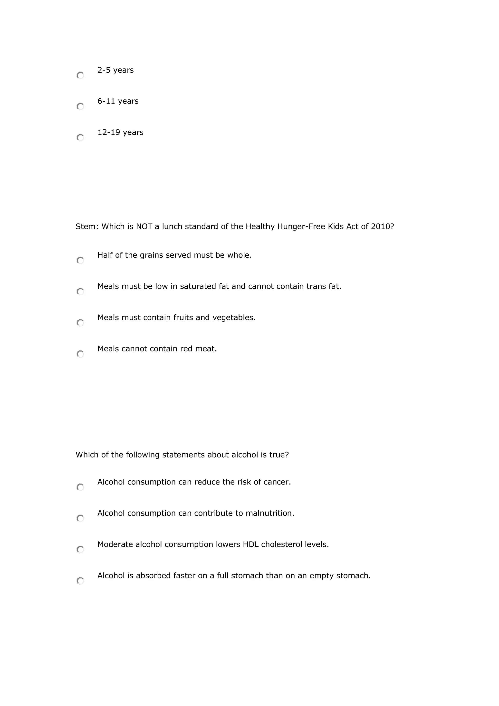 2-5 years
6-11 years
12-19 years
Stem: Which is NOT a lunch standard of the Healthy Hunger-Free Kids Act of 2010?
Half of the grains served must be whole.
Meals must be low in saturated fat and cannot contain trans fat.
Meals must contain fruits and vegetables.
Meals cannot contain red meat.
Which of the following statements about alcohol is true?
Alcohol consumption can reduce the risk of cancer.
Alcohol consumption can contribute to malnutrition.
Moderate alcohol consumption lowers HDL cholesterol levels.
Alcohol is absorbed faster on a full stomach than on an empty stomach.
 