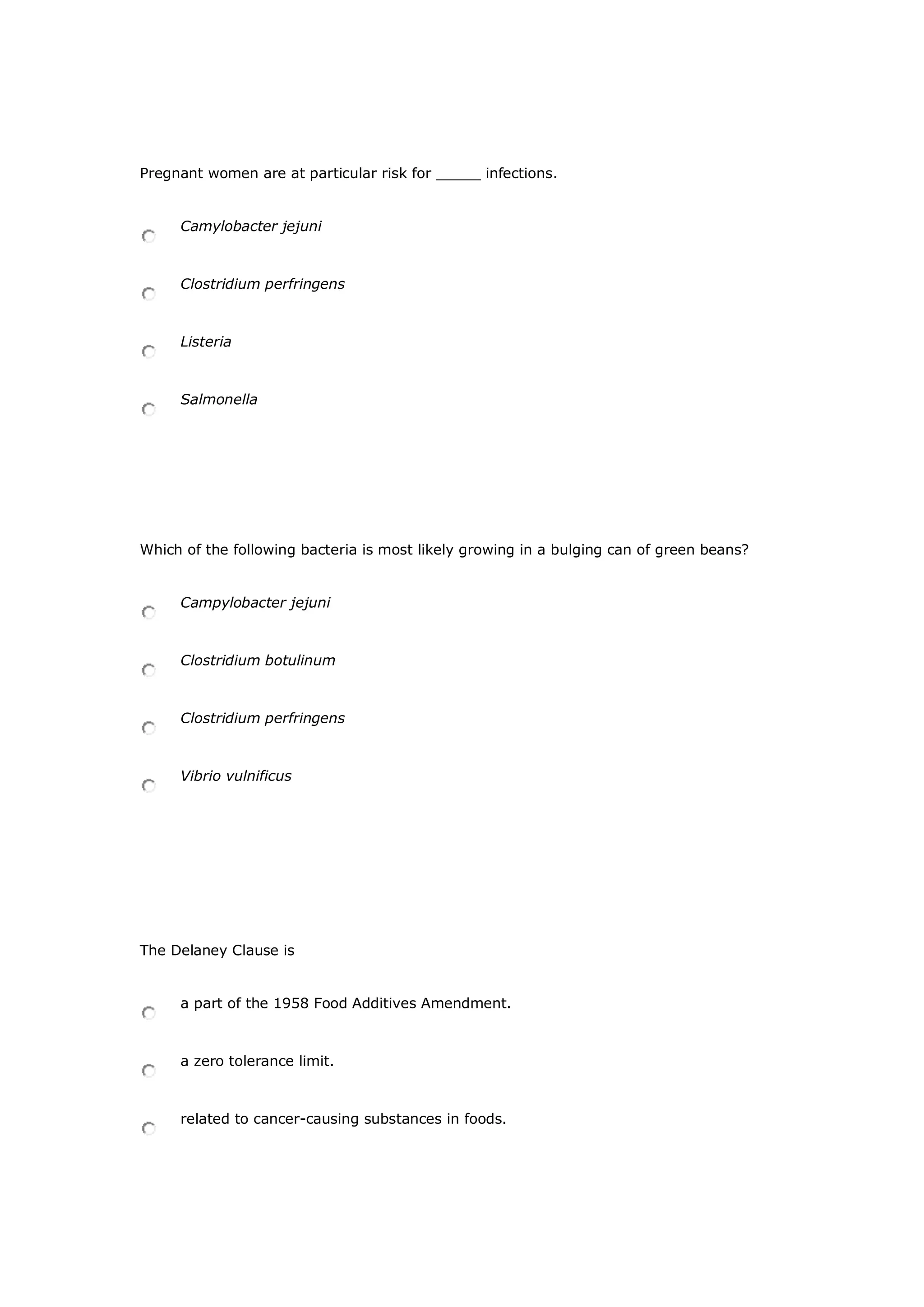Pregnant women are at particular risk for _____ infections.
Camylobacter jejuni
Clostridium perfringens
Listeria
Salmonella
Which of the following bacteria is most likely growing in a bulging can of green beans?
Campylobacter jejuni
Clostridium botulinum
Clostridium perfringens
Vibrio vulnificus
The Delaney Clause is
a part of the 1958 Food Additives Amendment.
a zero tolerance limit.
related to cancer-causing substances in foods.
 
