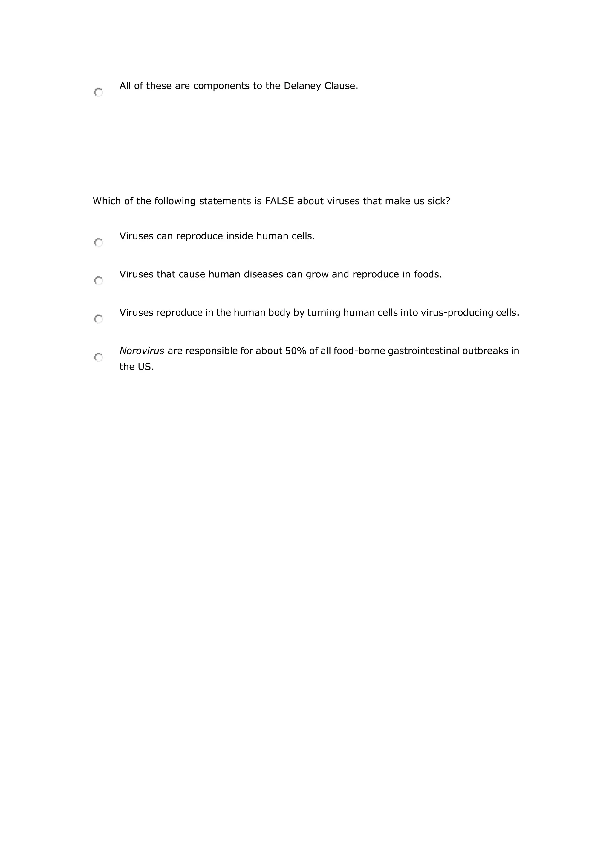 All of these are components to the Delaney Clause.
Which of the following statements is FALSE about viruses that make us sick?
Viruses can reproduce inside human cells.
Viruses that cause human diseases can grow and reproduce in foods.
Viruses reproduce in the human body by turning human cells into virus-producing cells.
Norovirus are responsible for about 50% of all food-borne gastrointestinal outbreaks in
the US.
 