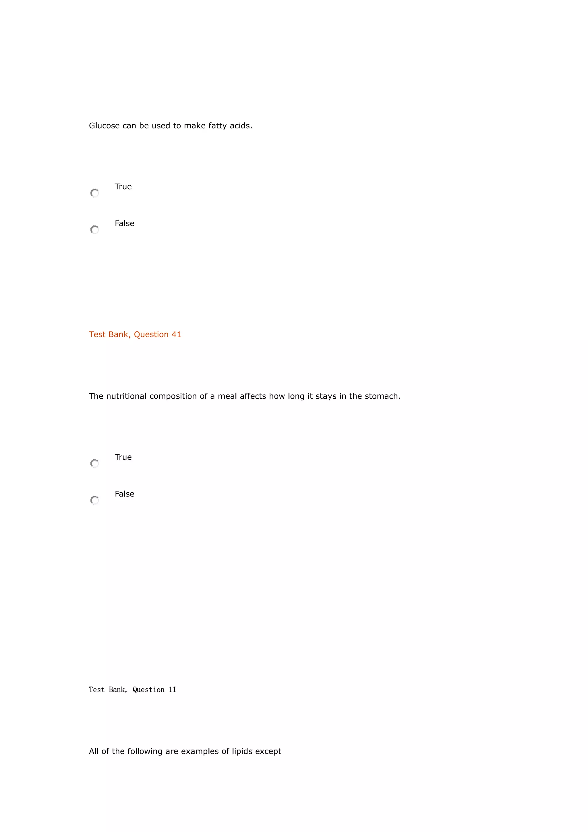Glucose can be used to make fatty acids.
True
False
Test Bank, Question 41
The nutritional composition of a meal affects how long it stays in the stomach.
True
False
Test Bank, Question 11
All of the following are examples of lipids except
 