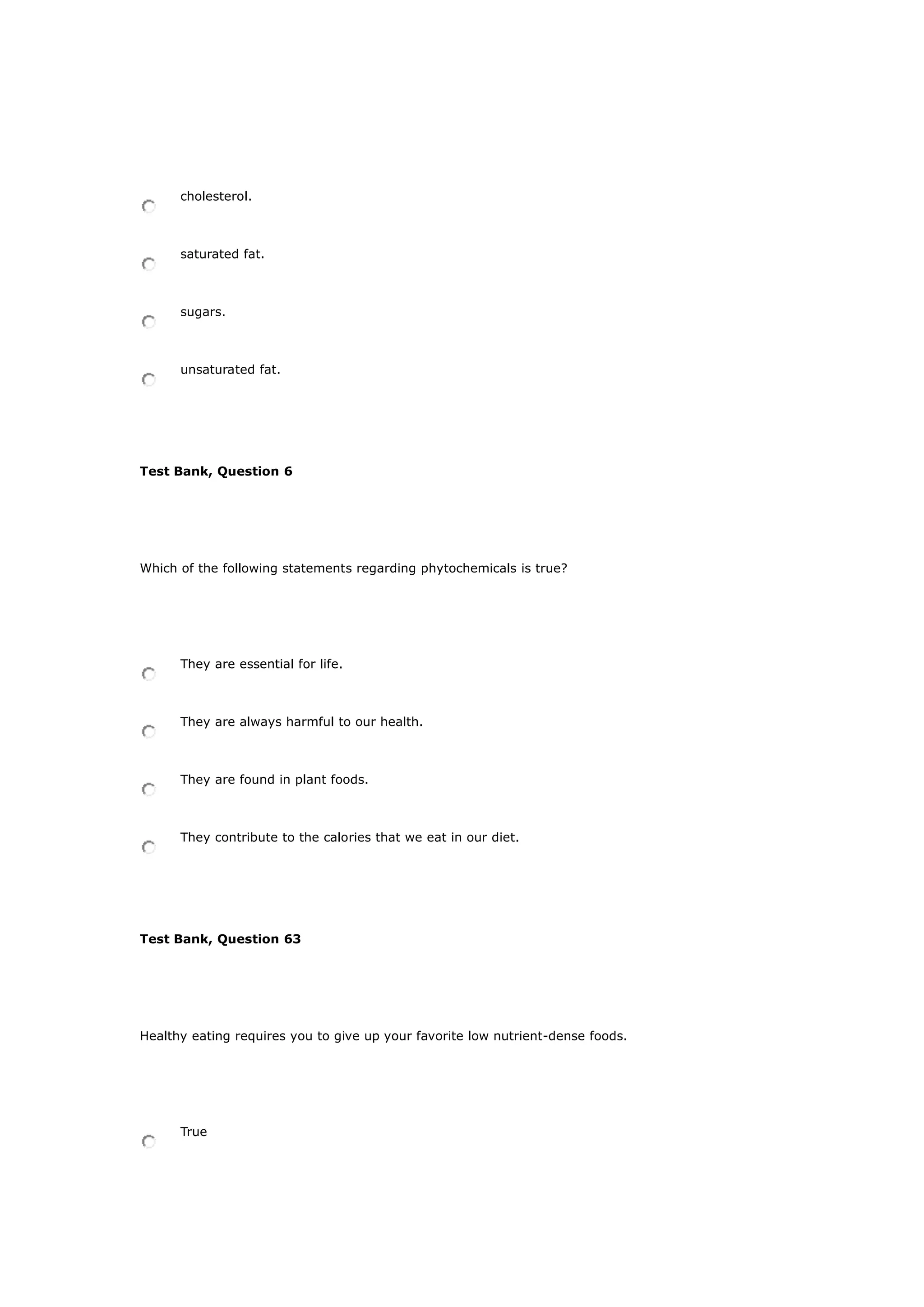 cholesterol.
saturated fat.
sugars.
unsaturated fat.
Test Bank, Question 6
Which of the following statements regarding phytochemicals is true?
They are essential for life.
They are always harmful to our health.
They are found in plant foods.
They contribute to the calories that we eat in our diet.
Test Bank, Question 63
Healthy eating requires you to give up your favorite low nutrient-dense foods.
True
 