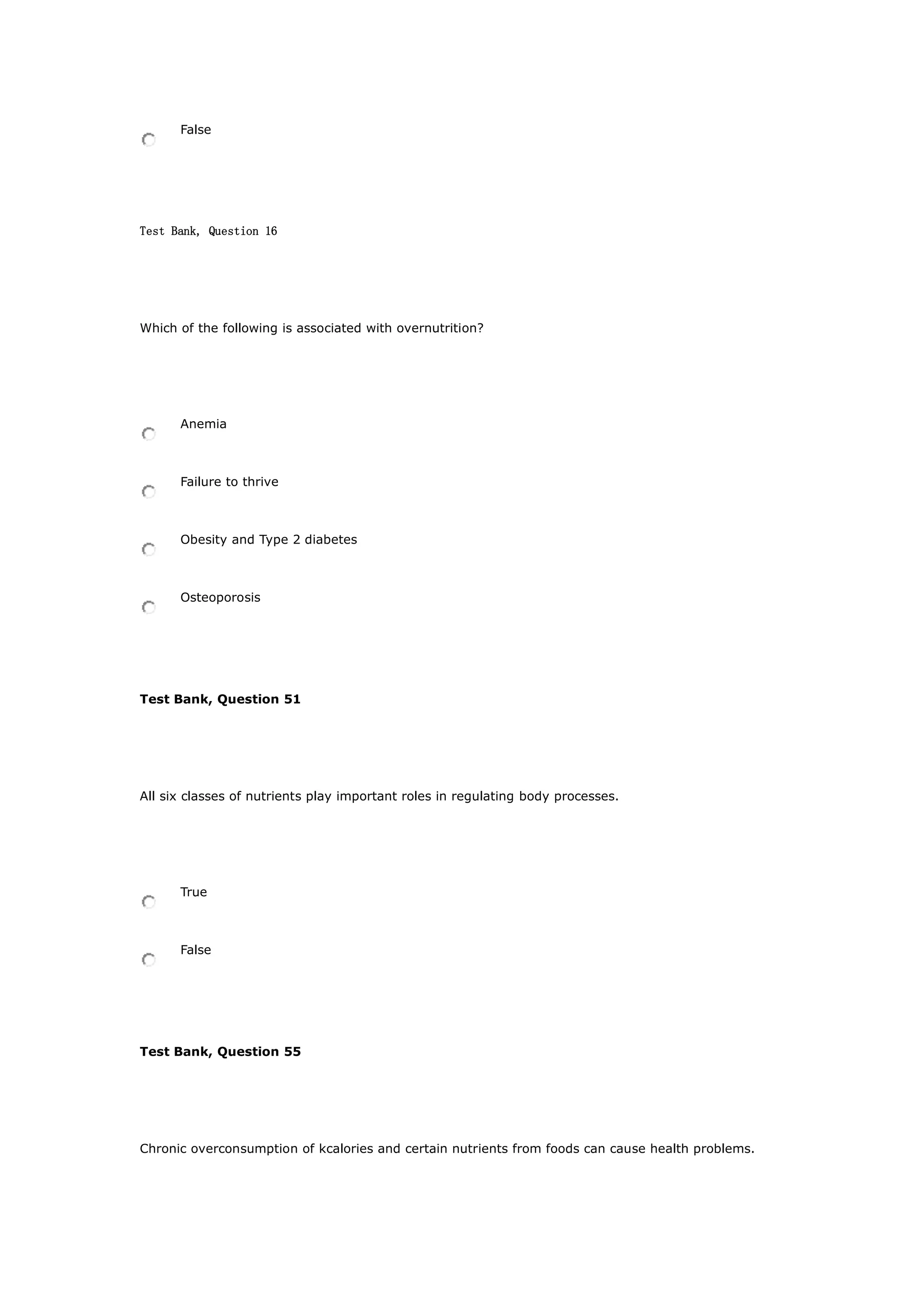 False
Test Bank, Question 16
Which of the following is associated with overnutrition?
Anemia
Failure to thrive
Obesity and Type 2 diabetes
Osteoporosis
Test Bank, Question 51
All six classes of nutrients play important roles in regulating body processes.
True
False
Test Bank, Question 55
Chronic overconsumption of kcalories and certain nutrients from foods can cause health problems.
 