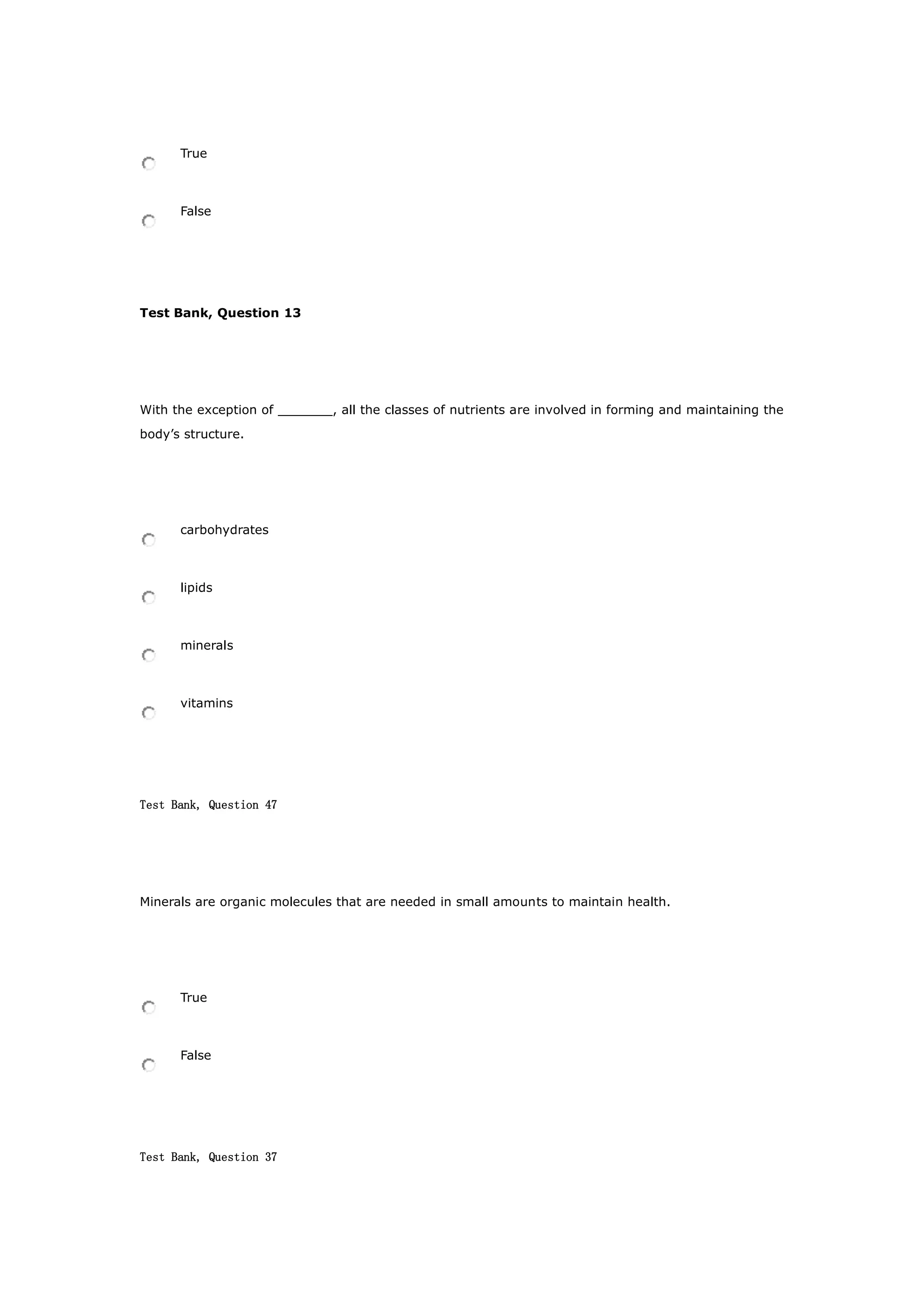 True
False
Test Bank, Question 13
With the exception of _______, all the classes of nutrients are involved in forming and maintaining the
body’s structure.
carbohydrates
lipids
minerals
vitamins
Test Bank, Question 47
Minerals are organic molecules that are needed in small amounts to maintain health.
True
False
Test Bank, Question 37
 