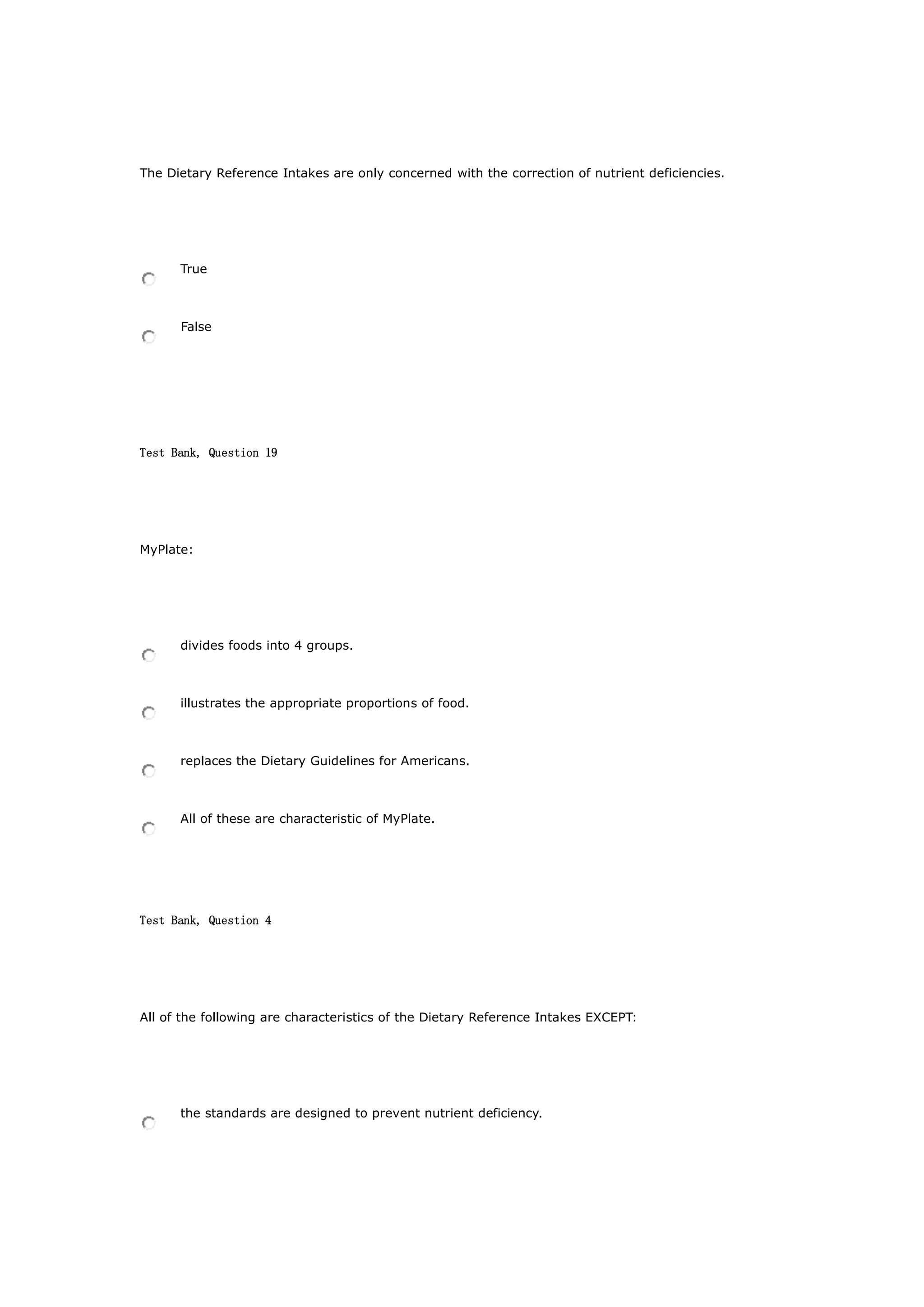 The Dietary Reference Intakes are only concerned with the correction of nutrient deficiencies.
True
False
Test Bank, Question 19
MyPlate:
divides foods into 4 groups.
illustrates the appropriate proportions of food.
replaces the Dietary Guidelines for Americans.
All of these are characteristic of MyPlate.
Test Bank, Question 4
All of the following are characteristics of the Dietary Reference Intakes EXCEPT:
the standards are designed to prevent nutrient deficiency.
 
