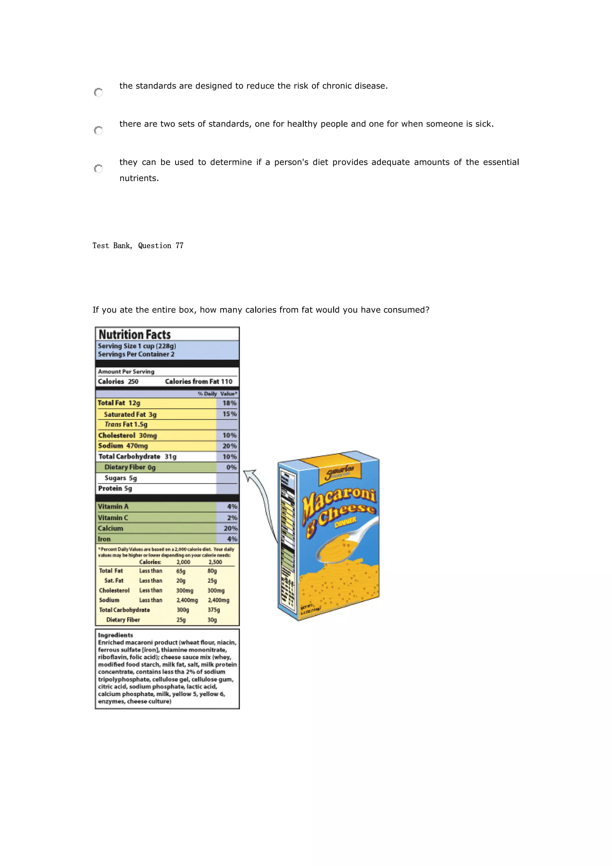 the standards are designed to reduce the risk of chronic disease.
there are two sets of standards, one for healthy people and one for when someone is sick.
they can be used to determine if a person's diet provides adequate amounts of the essential
nutrients.
Test Bank, Question 77
If you ate the entire box, how many calories from fat would you have consumed?
 