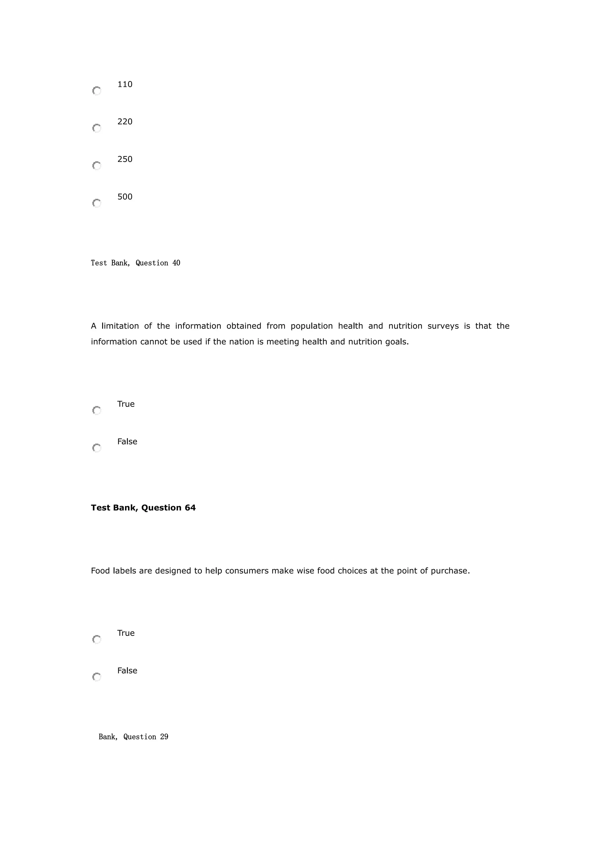 110
220
250
500
Test Bank, Question 40
A limitation of the information obtained from population health and nutrition surveys is that the
information cannot be used if the nation is meeting health and nutrition goals.
True
False
Test Bank, Question 64
Food labels are designed to help consumers make wise food choices at the point of purchase.
True
False
Bank, Question 29
 
