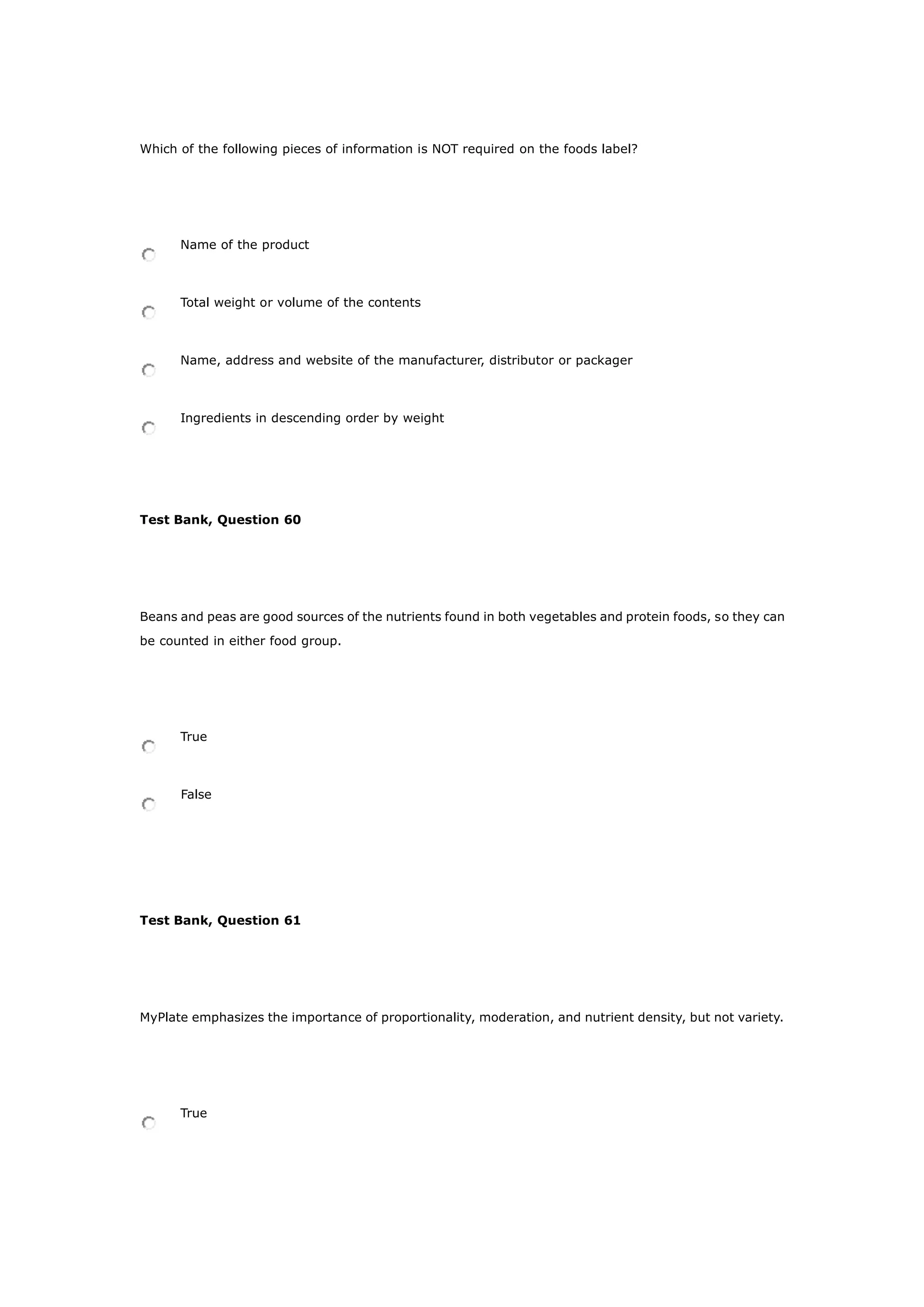 Which of the following pieces of information is NOT required on the foods label?
Name of the product
Total weight or volume of the contents
Name, address and website of the manufacturer, distributor or packager
Ingredients in descending order by weight
Test Bank, Question 60
Beans and peas are good sources of the nutrients found in both vegetables and protein foods, so they can
be counted in either food group.
True
False
Test Bank, Question 61
MyPlate emphasizes the importance of proportionality, moderation, and nutrient density, but not variety.
True
 