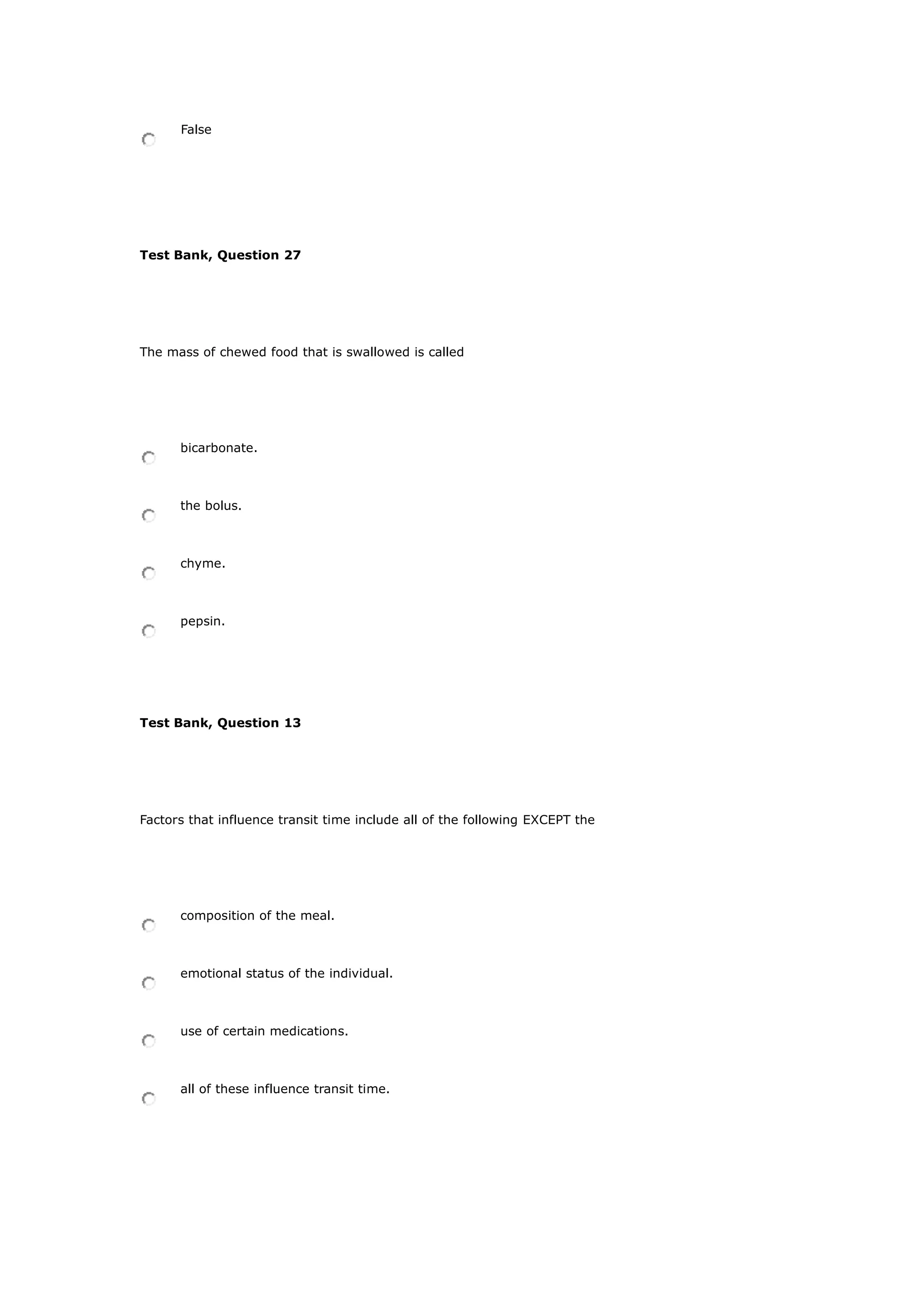 False
Test Bank, Question 27
The mass of chewed food that is swallowed is called
bicarbonate.
the bolus.
chyme.
pepsin.
Test Bank, Question 13
Factors that influence transit time include all of the following EXCEPT the
composition of the meal.
emotional status of the individual.
use of certain medications.
all of these influence transit time.
 
