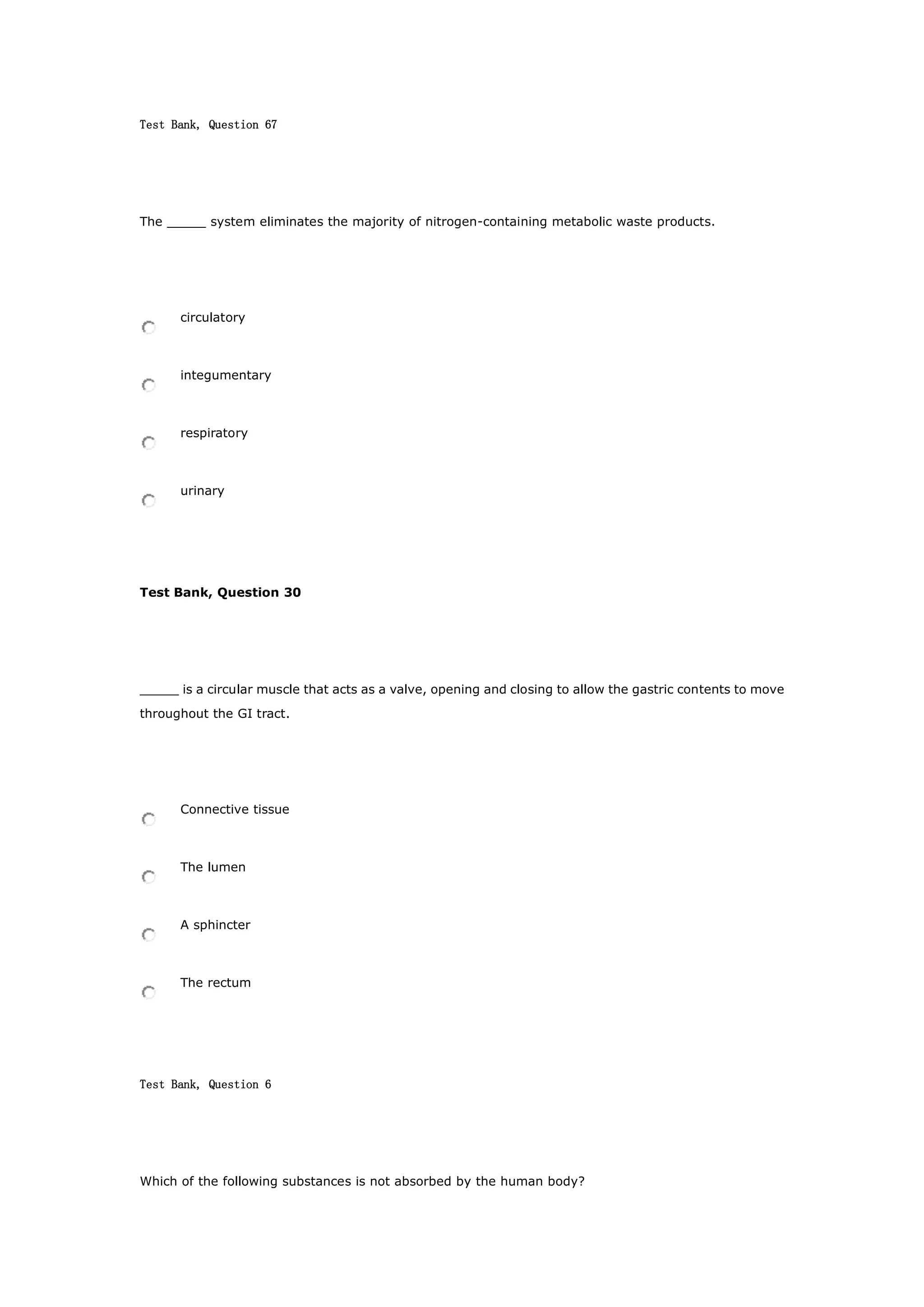 Test Bank, Question 67
The _____ system eliminates the majority of nitrogen-containing metabolic waste products.
circulatory
integumentary
respiratory
urinary
Test Bank, Question 30
_____ is a circular muscle that acts as a valve, opening and closing to allow the gastric contents to move
throughout the GI tract.
Connective tissue
The lumen
A sphincter
The rectum
Test Bank, Question 6
Which of the following substances is not absorbed by the human body?
 