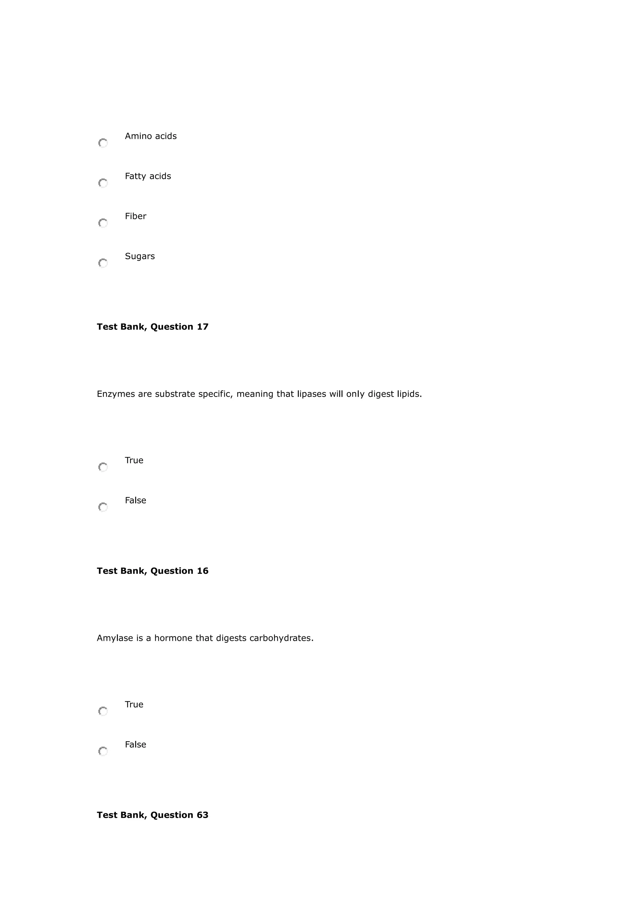 Amino acids
Fatty acids
Fiber
Sugars
Test Bank, Question 17
Enzymes are substrate specific, meaning that lipases will only digest lipids.
True
False
Test Bank, Question 16
Amylase is a hormone that digests carbohydrates.
True
False
Test Bank, Question 63
 