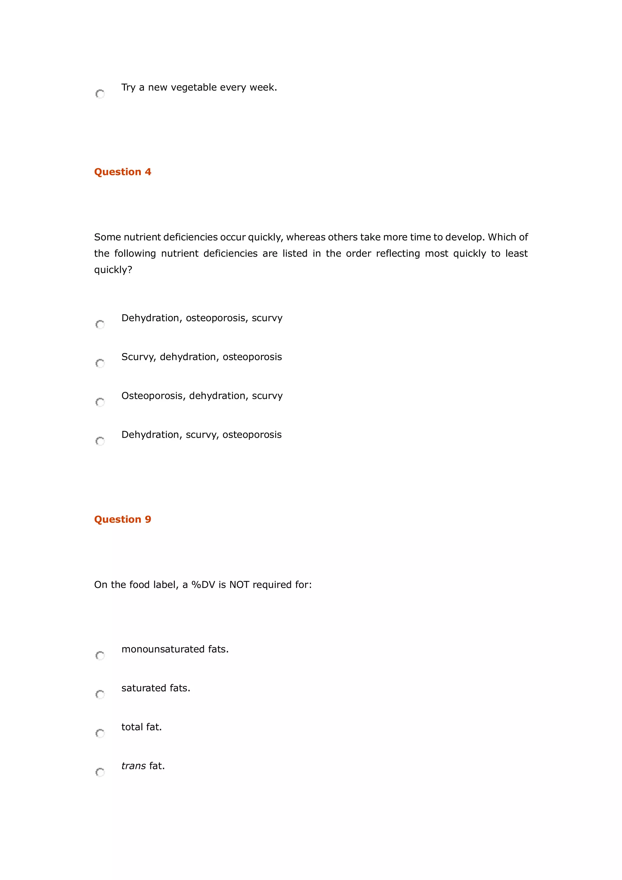 Try a new vegetable every week.
Question 4
Some nutrient deficiencies occur quickly, whereas others take more time to develop. Which of
the following nutrient deficiencies are listed in the order reflecting most quickly to least
quickly?
Dehydration, osteoporosis, scurvy
Scurvy, dehydration, osteoporosis
Osteoporosis, dehydration, scurvy
Dehydration, scurvy, osteoporosis
Question 9
On the food label, a %DV is NOT required for:
monounsaturated fats.
saturated fats.
total fat.
trans fat.
 