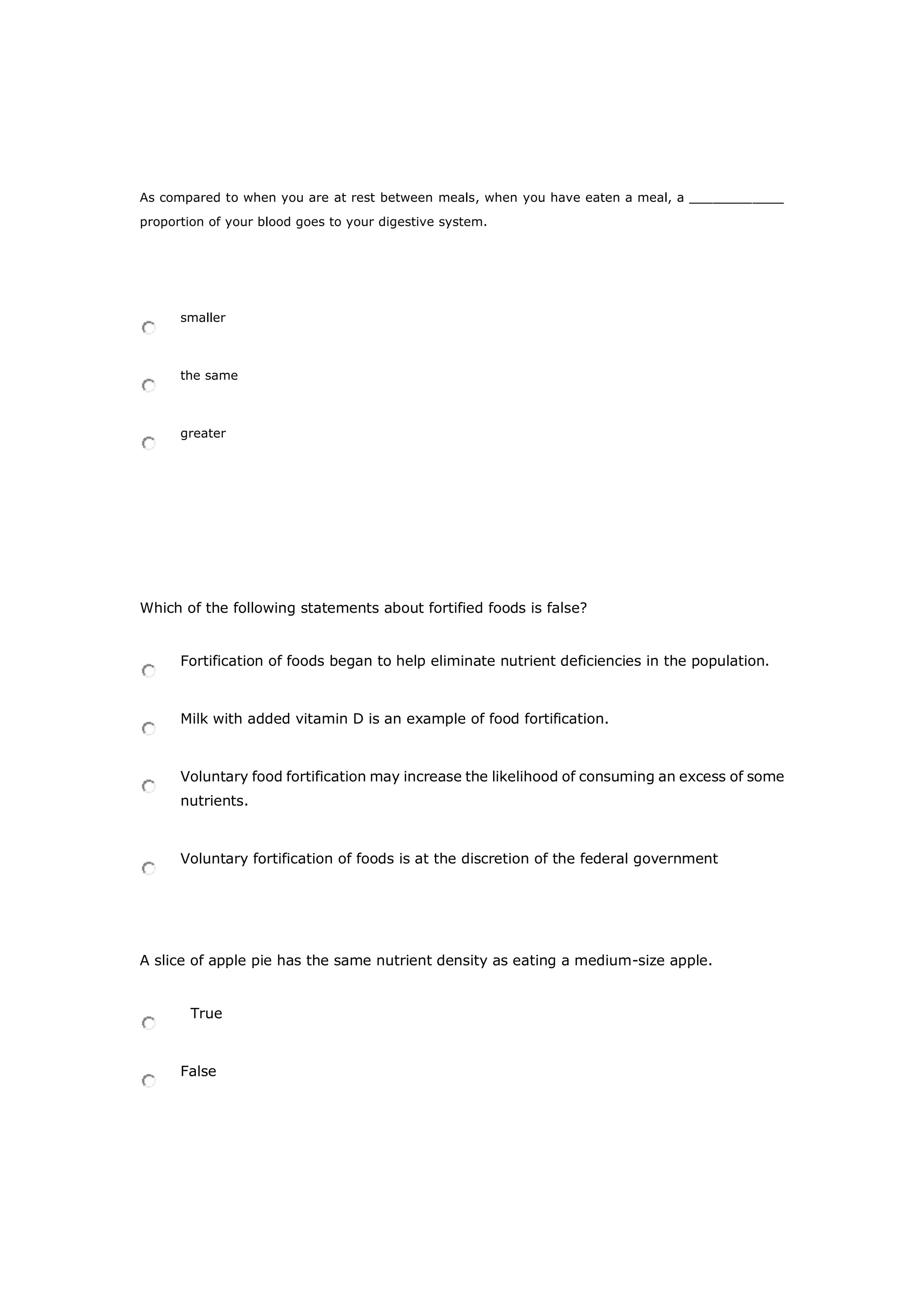 As compared to when you are at rest between meals, when you have eaten a meal, a ____________
proportion of your blood goes to your digestive system.
smaller
the same
greater
Which of the following statements about fortified foods is false?
Fortification of foods began to help eliminate nutrient deficiencies in the population.
Milk with added vitamin D is an example of food fortification.
Voluntary food fortification may increase the likelihood of consuming an excess of some
nutrients.
Voluntary fortification of foods is at the discretion of the federal government
A slice of apple pie has the same nutrient density as eating a medium-size apple.
True
False
 