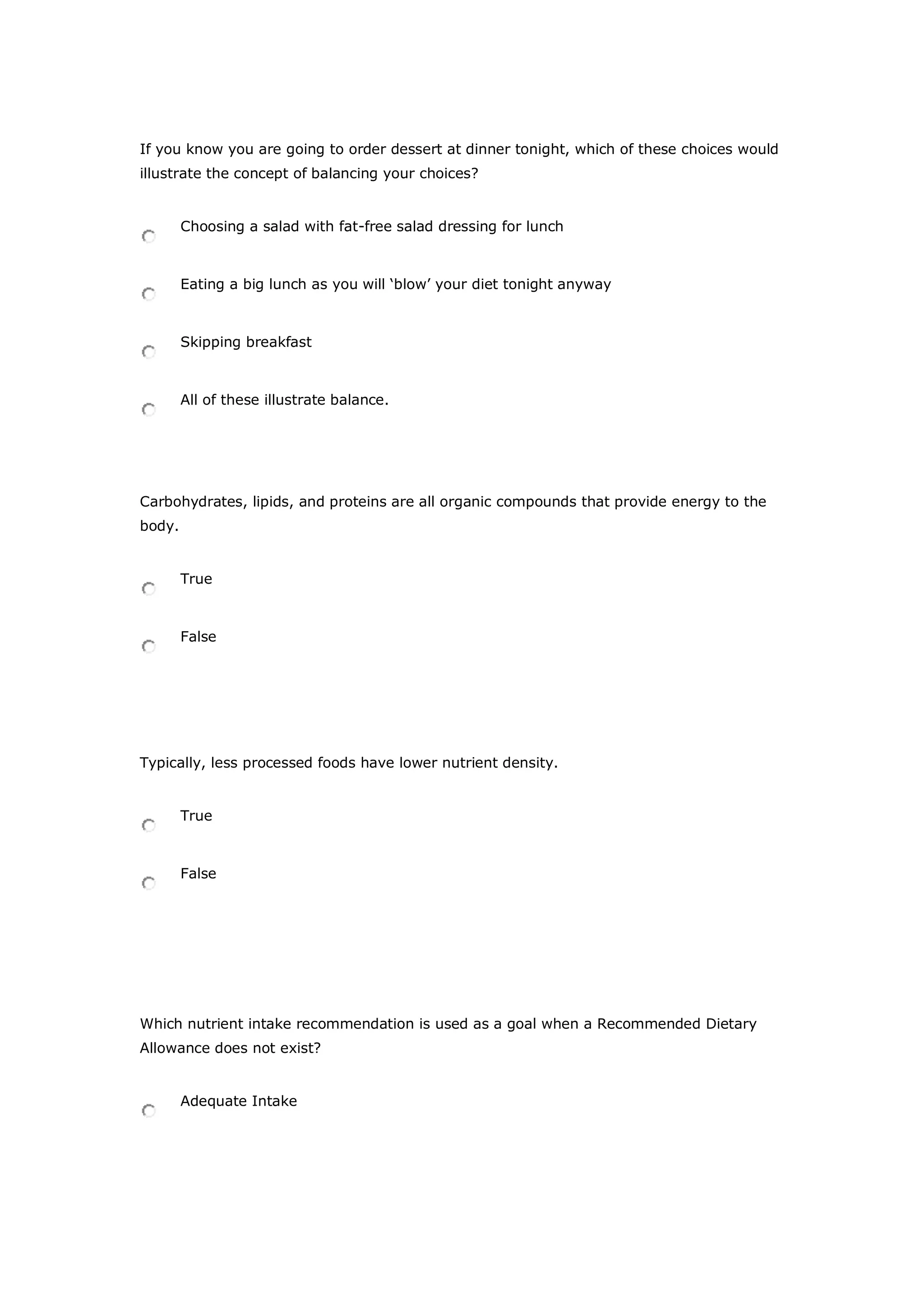If you know you are going to order dessert at dinner tonight, which of these choices would
illustrate the concept of balancing your choices?
Choosing a salad with fat-free salad dressing for lunch
Eating a big lunch as you will ‘blow’ your diet tonight anyway
Skipping breakfast
All of these illustrate balance.
Carbohydrates, lipids, and proteins are all organic compounds that provide energy to the
body.
True
False
Typically, less processed foods have lower nutrient density.
True
False
Which nutrient intake recommendation is used as a goal when a Recommended Dietary
Allowance does not exist?
Adequate Intake
 