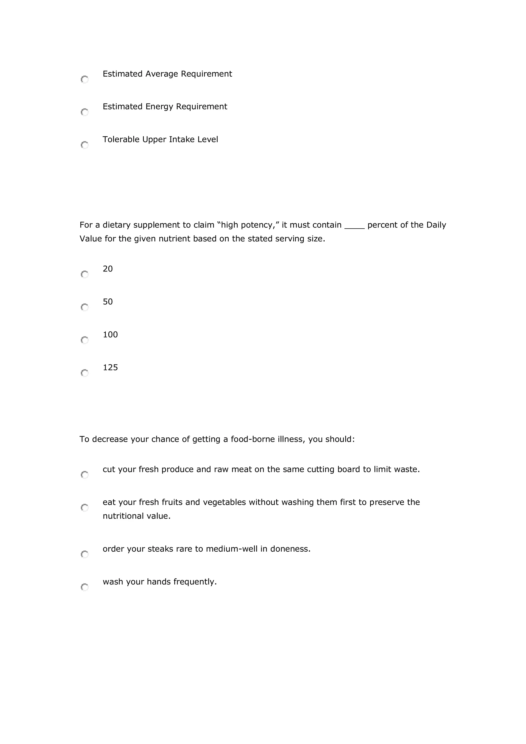 Estimated Average Requirement
Estimated Energy Requirement
Tolerable Upper Intake Level
For a dietary supplement to claim “high potency,” it must contain ____ percent of the Daily
Value for the given nutrient based on the stated serving size.
20
50
100
125
To decrease your chance of getting a food-borne illness, you should:
cut your fresh produce and raw meat on the same cutting board to limit waste.
eat your fresh fruits and vegetables without washing them first to preserve the
nutritional value.
order your steaks rare to medium-well in doneness.
wash your hands frequently.
 