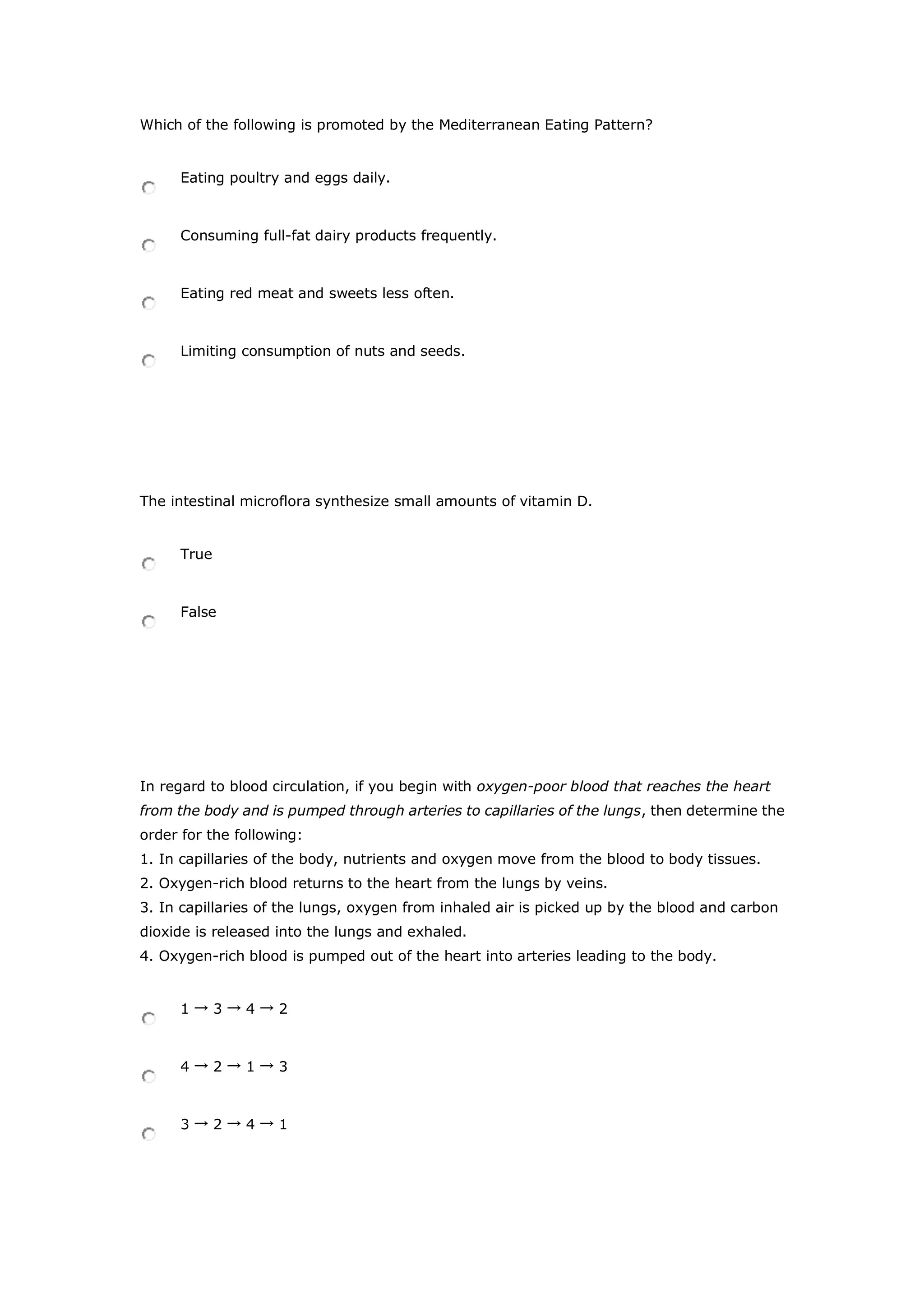 Which of the following is promoted by the Mediterranean Eating Pattern?
Eating poultry and eggs daily.
Consuming full-fat dairy products frequently.
Eating red meat and sweets less often.
Limiting consumption of nuts and seeds.
The intestinal microflora synthesize small amounts of vitamin D.
True
False
In regard to blood circulation, if you begin with oxygen-poor blood that reaches the heart
from the body and is pumped through arteries to capillaries of the lungs, then determine the
order for the following:
1. In capillaries of the body, nutrients and oxygen move from the blood to body tissues.
2. Oxygen-rich blood returns to the heart from the lungs by veins.
3. In capillaries of the lungs, oxygen from inhaled air is picked up by the blood and carbon
dioxide is released into the lungs and exhaled.
4. Oxygen-rich blood is pumped out of the heart into arteries leading to the body.
1 → 3 → 4 → 2
4 → 2 → 1 → 3
3 → 2 → 4 → 1
 