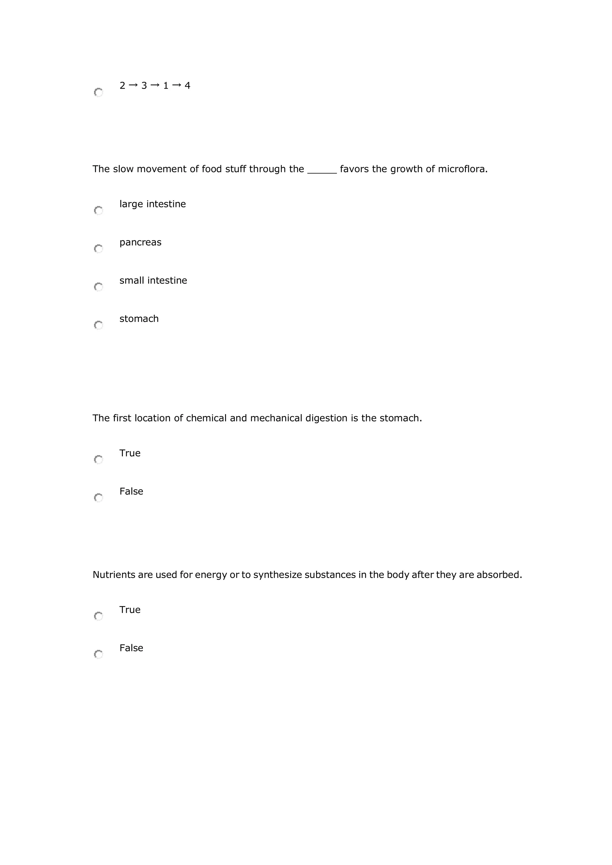 2 → 3 → 1 → 4
The slow movement of food stuff through the _____ favors the growth of microflora.
large intestine
pancreas
small intestine
stomach
The first location of chemical and mechanical digestion is the stomach.
True
False
Nutrients are used for energy or to synthesize substances in the body after they are absorbed.
True
False
 