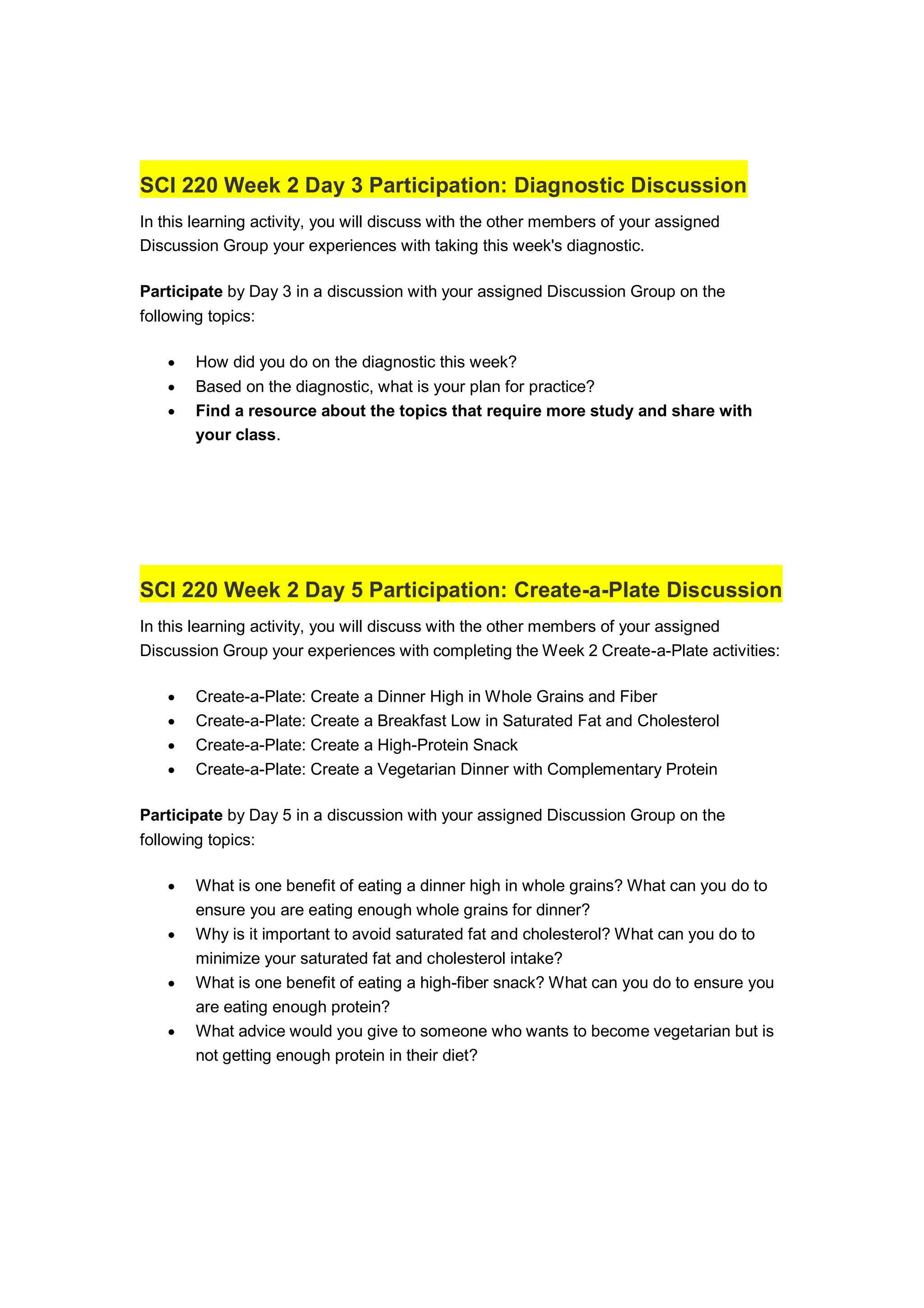 SCI 220 Week 2 Day 3 Participation: Diagnostic Discussion
In this learning activity, you will discuss with the other members of your assigned
Discussion Group your experiences with taking this week's diagnostic.
Participate by Day 3 in a discussion with your assigned Discussion Group on the
following topics:
 How did you do on the diagnostic this week?
 Based on the diagnostic, what is your plan for practice?
 Find a resource about the topics that require more study and share with
your class.
SCI 220 Week 2 Day 5 Participation: Create-a-Plate Discussion
In this learning activity, you will discuss with the other members of your assigned
Discussion Group your experiences with completing the Week 2 Create-a-Plate activities:
 Create-a-Plate: Create a Dinner High in Whole Grains and Fiber
 Create-a-Plate: Create a Breakfast Low in Saturated Fat and Cholesterol
 Create-a-Plate: Create a High-Protein Snack
 Create-a-Plate: Create a Vegetarian Dinner with Complementary Protein
Participate by Day 5 in a discussion with your assigned Discussion Group on the
following topics:
 What is one benefit of eating a dinner high in whole grains? What can you do to
ensure you are eating enough whole grains for dinner?
 Why is it important to avoid saturated fat and cholesterol? What can you do to
minimize your saturated fat and cholesterol intake?
 What is one benefit of eating a high-fiber snack? What can you do to ensure you
are eating enough protein?
 What advice would you give to someone who wants to become vegetarian but is
not getting enough protein in their diet?
 