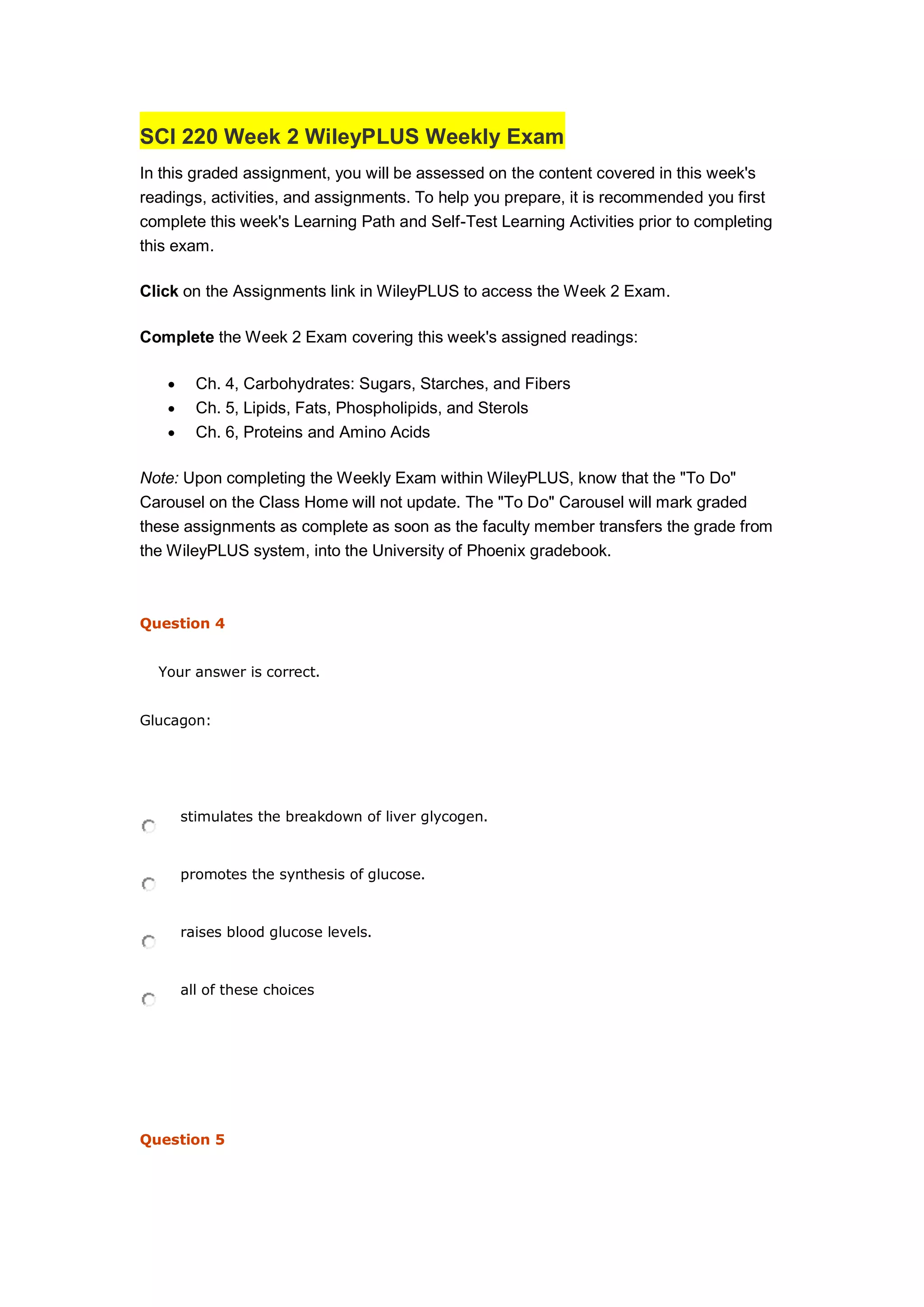 SCI 220 Week 2 WileyPLUS Weekly Exam
In this graded assignment, you will be assessed on the content covered in this week's
readings, activities, and assignments. To help you prepare, it is recommended you first
complete this week's Learning Path and Self-Test Learning Activities prior to completing
this exam.
Click on the Assignments link in WileyPLUS to access the Week 2 Exam.
Complete the Week 2 Exam covering this week's assigned readings:
 Ch. 4, Carbohydrates: Sugars, Starches, and Fibers
 Ch. 5, Lipids, Fats, Phospholipids, and Sterols
 Ch. 6, Proteins and Amino Acids
Note: Upon completing the Weekly Exam within WileyPLUS, know that the "To Do"
Carousel on the Class Home will not update. The "To Do" Carousel will mark graded
these assignments as complete as soon as the faculty member transfers the grade from
the WileyPLUS system, into the University of Phoenix gradebook.
Question 4
Your answer is correct.
Glucagon:
stimulates the breakdown of liver glycogen.
promotes the synthesis of glucose.
raises blood glucose levels.
all of these choices
Question 5
 