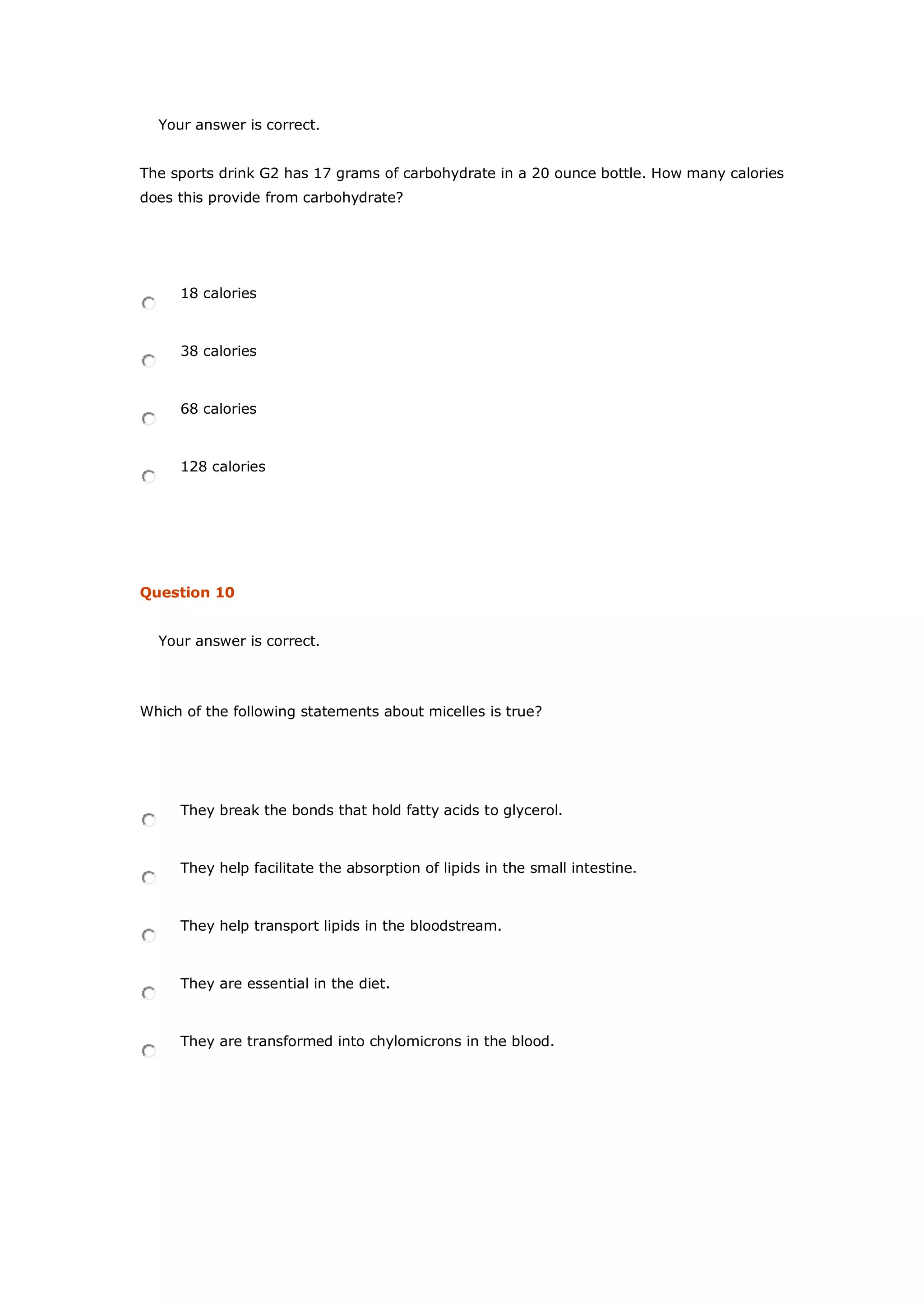 Your answer is correct.
The sports drink G2 has 17 grams of carbohydrate in a 20 ounce bottle. How many calories
does this provide from carbohydrate?
18 calories
38 calories
68 calories
128 calories
Question 10
Your answer is correct.
Which of the following statements about micelles is true?
They break the bonds that hold fatty acids to glycerol.
They help facilitate the absorption of lipids in the small intestine.
They help transport lipids in the bloodstream.
They are essential in the diet.
They are transformed into chylomicrons in the blood.
 