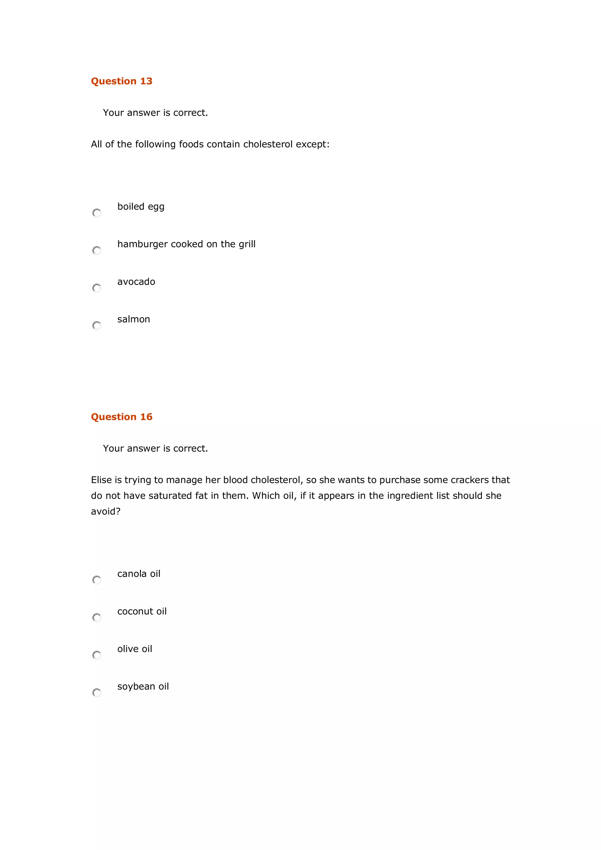 Question 13
Your answer is correct.
All of the following foods contain cholesterol except:
boiled egg
hamburger cooked on the grill
avocado
salmon
Question 16
Your answer is correct.
Elise is trying to manage her blood cholesterol, so she wants to purchase some crackers that
do not have saturated fat in them. Which oil, if it appears in the ingredient list should she
avoid?
canola oil
coconut oil
olive oil
soybean oil
 