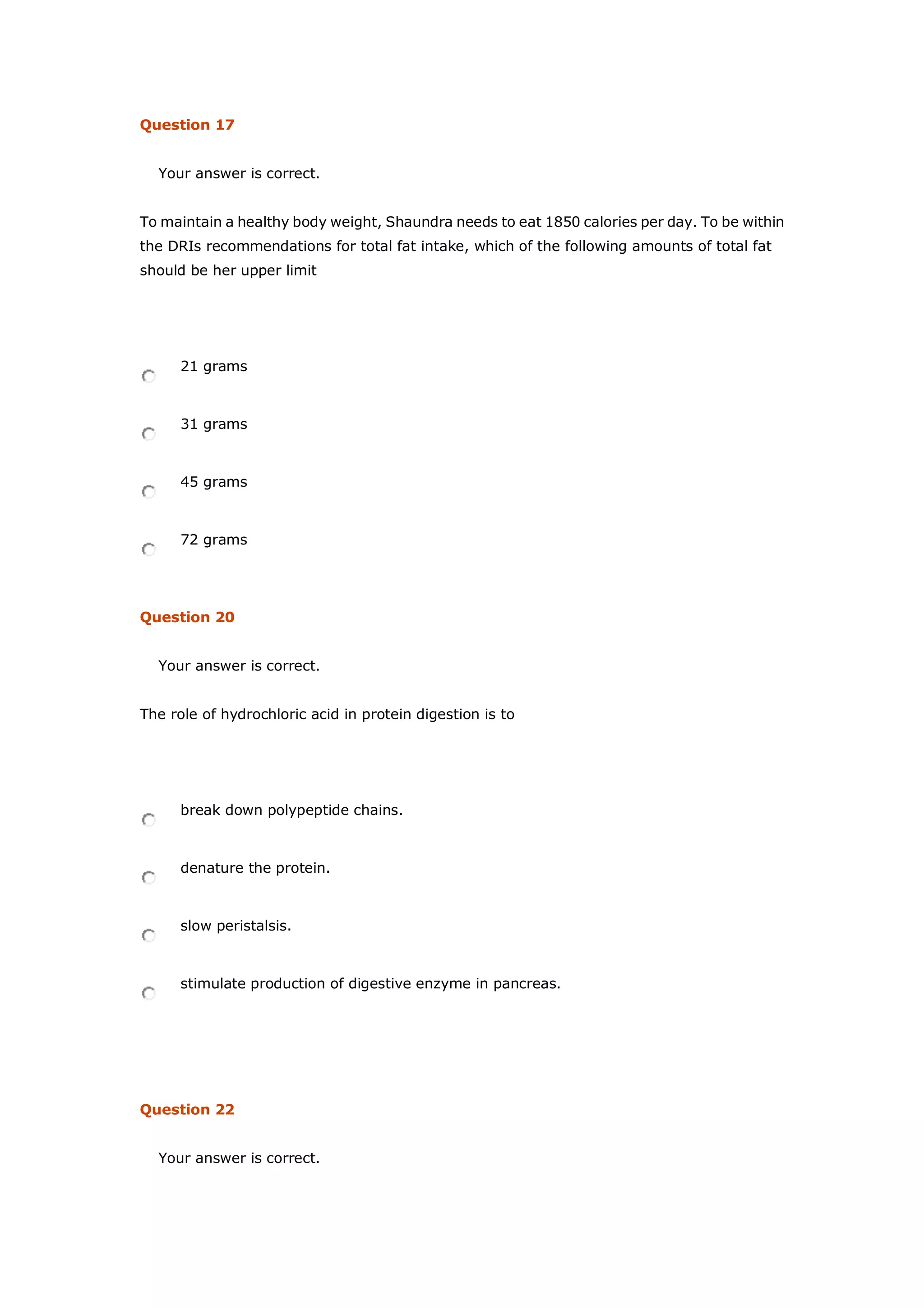 Question 17
Your answer is correct.
To maintain a healthy body weight, Shaundra needs to eat 1850 calories per day. To be within
the DRIs recommendations for total fat intake, which of the following amounts of total fat
should be her upper limit
21 grams
31 grams
45 grams
72 grams
Question 20
Your answer is correct.
The role of hydrochloric acid in protein digestion is to
break down polypeptide chains.
denature the protein.
slow peristalsis.
stimulate production of digestive enzyme in pancreas.
Question 22
Your answer is correct.
 