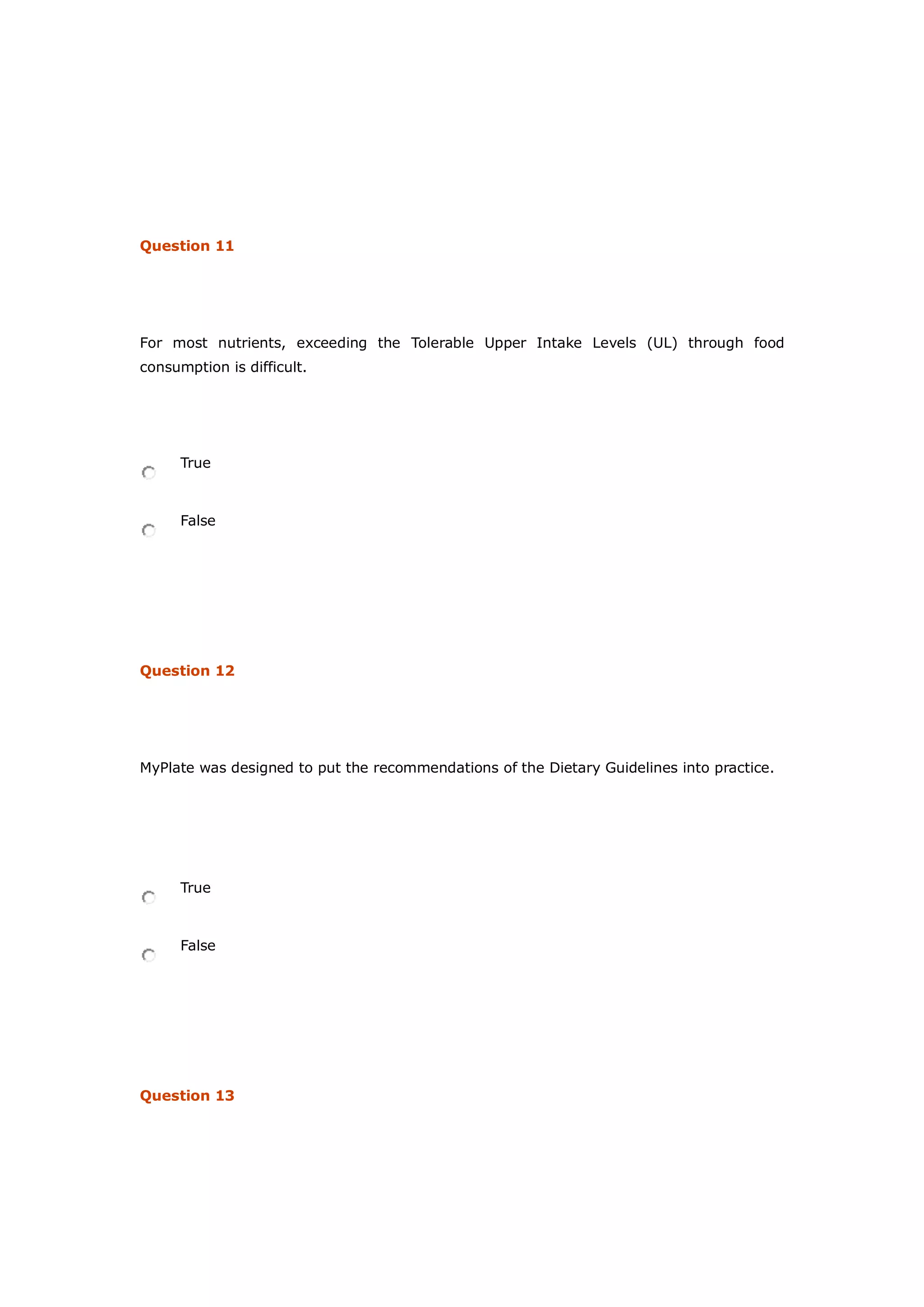 Question 11
For most nutrients, exceeding the Tolerable Upper Intake Levels (UL) through food
consumption is difficult.
True
False
Question 12
MyPlate was designed to put the recommendations of the Dietary Guidelines into practice.
True
False
Question 13
 