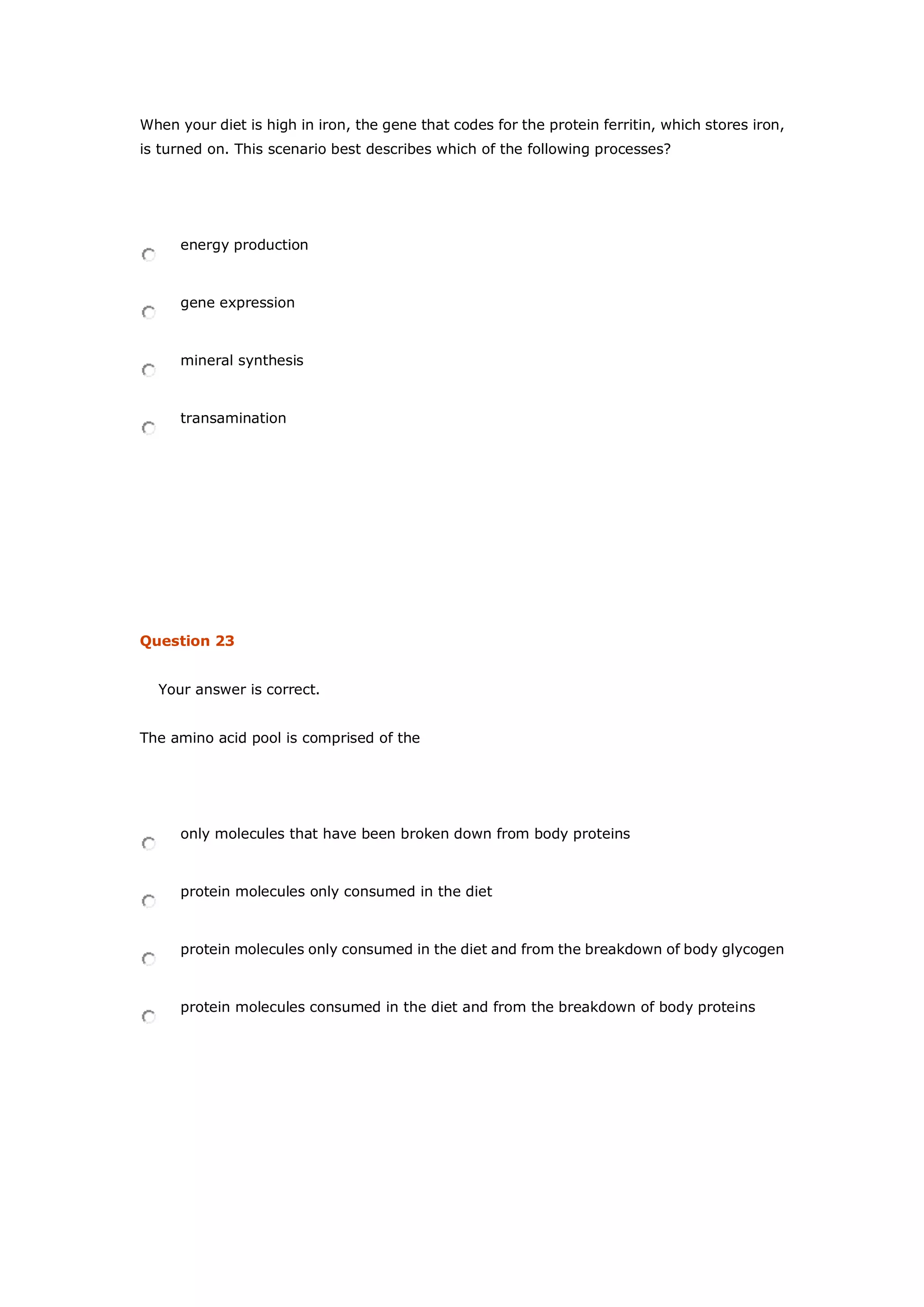 When your diet is high in iron, the gene that codes for the protein ferritin, which stores iron,
is turned on. This scenario best describes which of the following processes?
energy production
gene expression
mineral synthesis
transamination
Question 23
Your answer is correct.
The amino acid pool is comprised of the
only molecules that have been broken down from body proteins
protein molecules only consumed in the diet
protein molecules only consumed in the diet and from the breakdown of body glycogen
protein molecules consumed in the diet and from the breakdown of body proteins
 