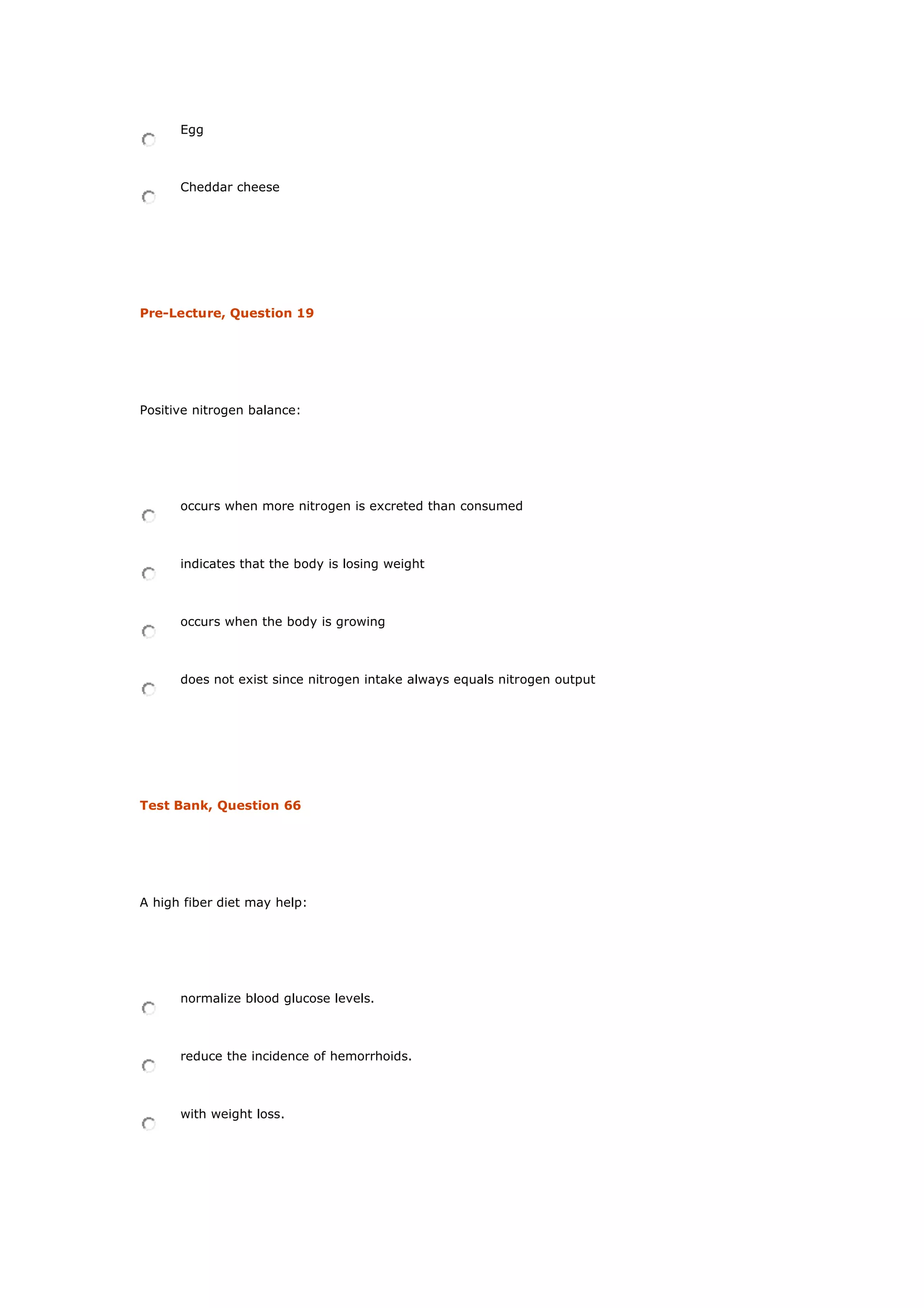 Egg
Cheddar cheese
Pre-Lecture, Question 19
Positive nitrogen balance:
occurs when more nitrogen is excreted than consumed
indicates that the body is losing weight
occurs when the body is growing
does not exist since nitrogen intake always equals nitrogen output
Test Bank, Question 66
A high fiber diet may help:
normalize blood glucose levels.
reduce the incidence of hemorrhoids.
with weight loss.
 