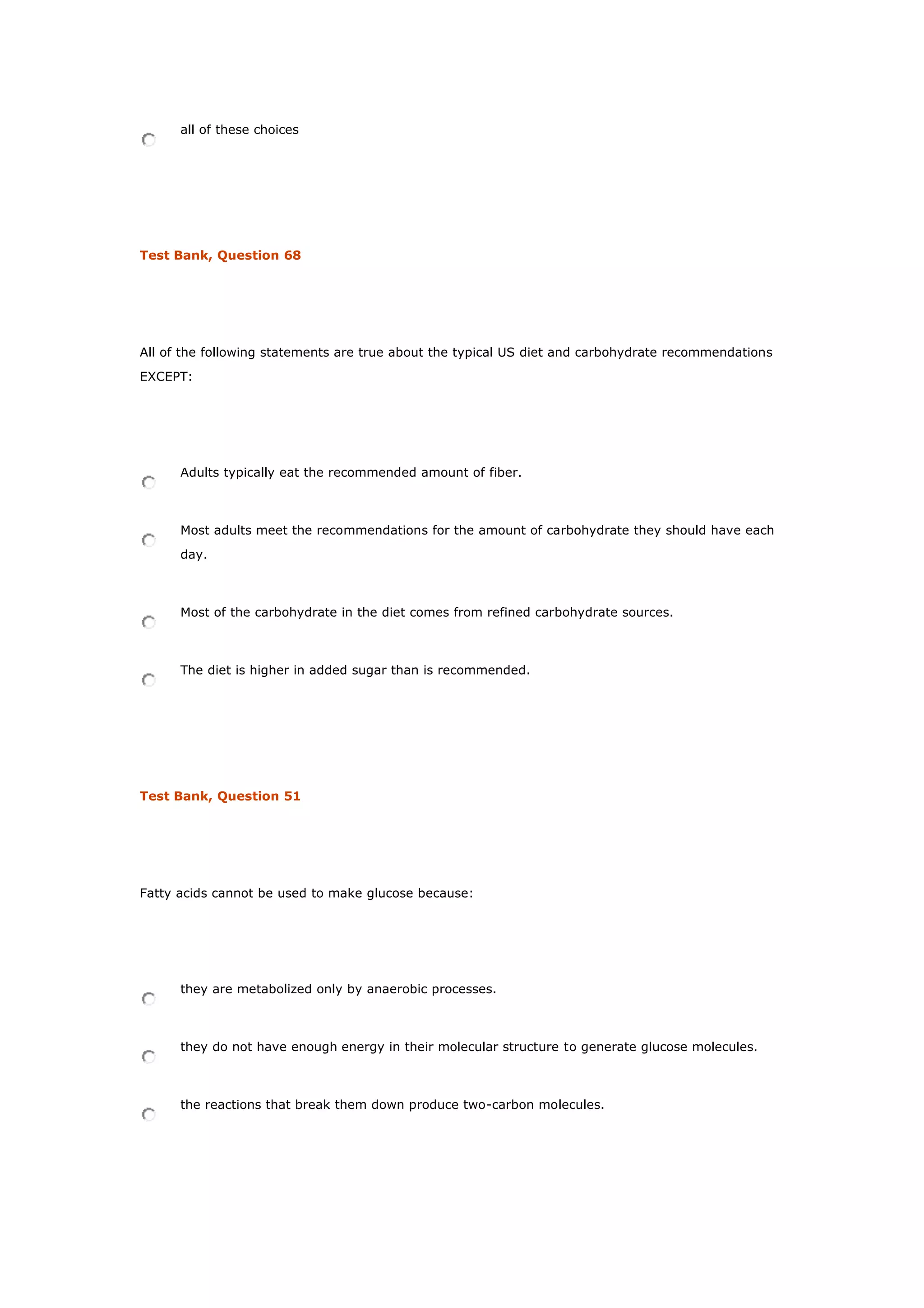 all of these choices
Test Bank, Question 68
All of the following statements are true about the typical US diet and carbohydrate recommendations
EXCEPT:
Adults typically eat the recommended amount of fiber.
Most adults meet the recommendations for the amount of carbohydrate they should have each
day.
Most of the carbohydrate in the diet comes from refined carbohydrate sources.
The diet is higher in added sugar than is recommended.
Test Bank, Question 51
Fatty acids cannot be used to make glucose because:
they are metabolized only by anaerobic processes.
they do not have enough energy in their molecular structure to generate glucose molecules.
the reactions that break them down produce two-carbon molecules.
 