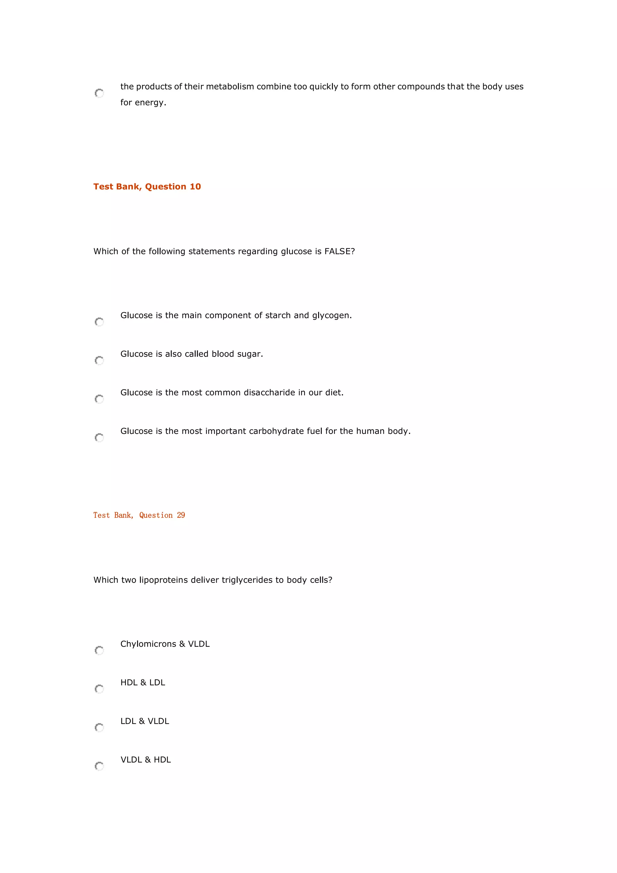 the products of their metabolism combine too quickly to form other compounds that the body uses
for energy.
Test Bank, Question 10
Which of the following statements regarding glucose is FALSE?
Glucose is the main component of starch and glycogen.
Glucose is also called blood sugar.
Glucose is the most common disaccharide in our diet.
Glucose is the most important carbohydrate fuel for the human body.
Test Bank, Question 29
Which two lipoproteins deliver triglycerides to body cells?
Chylomicrons & VLDL
HDL & LDL
LDL & VLDL
VLDL & HDL
 