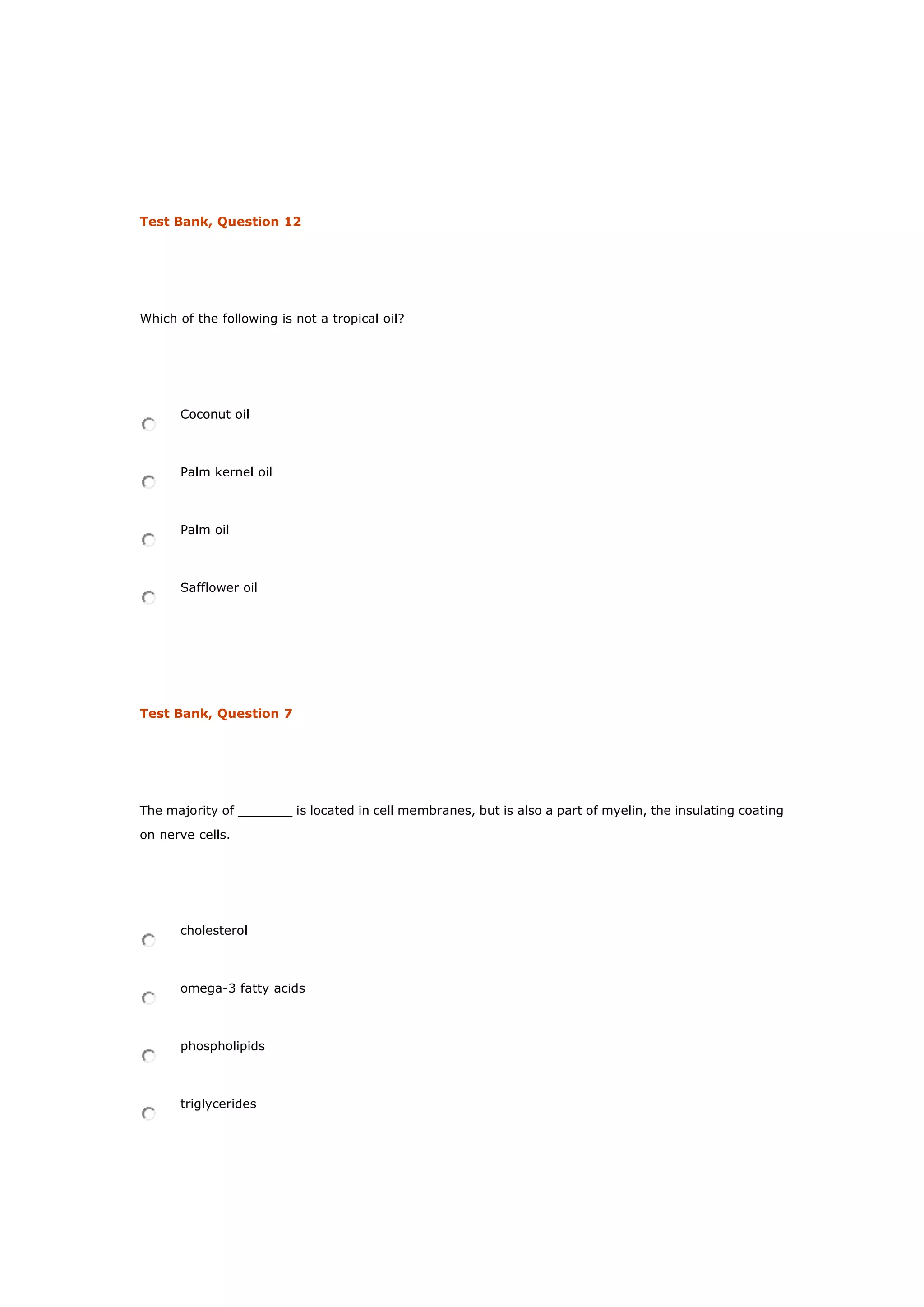 Test Bank, Question 12
Which of the following is not a tropical oil?
Coconut oil
Palm kernel oil
Palm oil
Safflower oil
Test Bank, Question 7
The majority of _______ is located in cell membranes, but is also a part of myelin, the insulating coating
on nerve cells.
cholesterol
omega-3 fatty acids
phospholipids
triglycerides
 