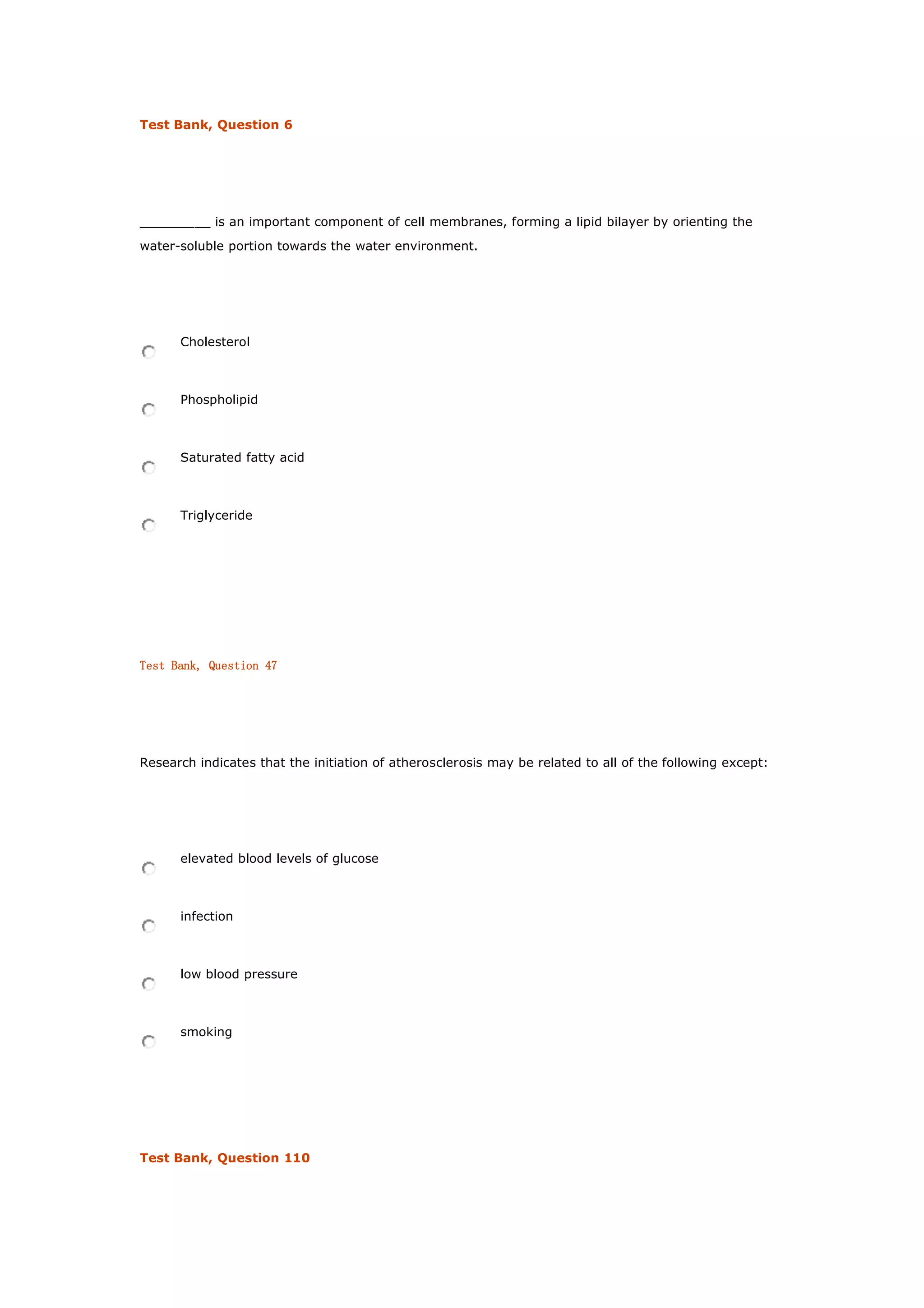 Test Bank, Question 6
_________ is an important component of cell membranes, forming a lipid bilayer by orienting the
water-soluble portion towards the water environment.
Cholesterol
Phospholipid
Saturated fatty acid
Triglyceride
Test Bank, Question 47
Research indicates that the initiation of atherosclerosis may be related to all of the following except:
elevated blood levels of glucose
infection
low blood pressure
smoking
Test Bank, Question 110
 