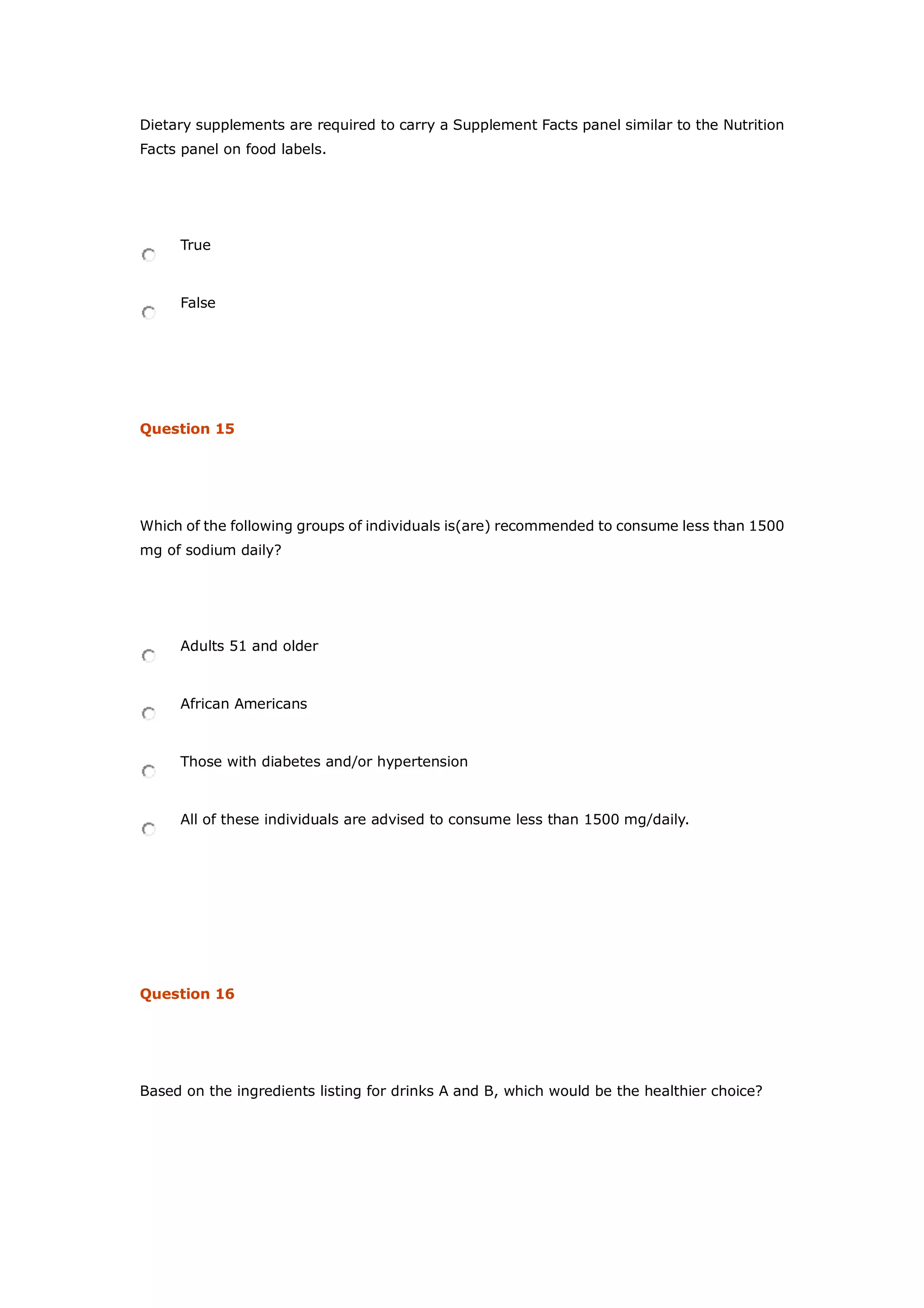 Dietary supplements are required to carry a Supplement Facts panel similar to the Nutrition
Facts panel on food labels.
True
False
Question 15
Which of the following groups of individuals is(are) recommended to consume less than 1500
mg of sodium daily?
Adults 51 and older
African Americans
Those with diabetes and/or hypertension
All of these individuals are advised to consume less than 1500 mg/daily.
Question 16
Based on the ingredients listing for drinks A and B, which would be the healthier choice?
 