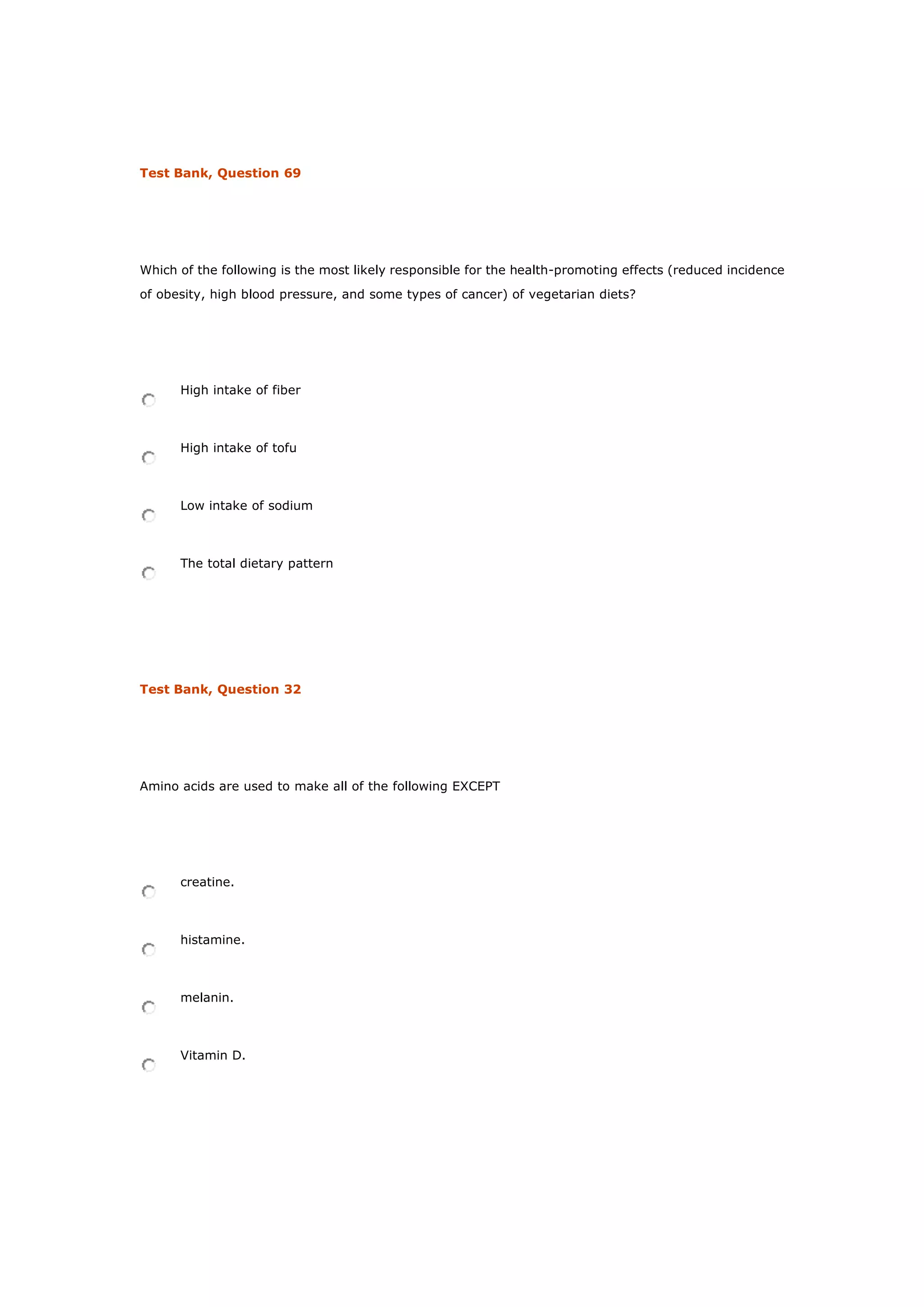 Test Bank, Question 69
Which of the following is the most likely responsible for the health-promoting effects (reduced incidence
of obesity, high blood pressure, and some types of cancer) of vegetarian diets?
High intake of fiber
High intake of tofu
Low intake of sodium
The total dietary pattern
Test Bank, Question 32
Amino acids are used to make all of the following EXCEPT
creatine.
histamine.
melanin.
Vitamin D.
 