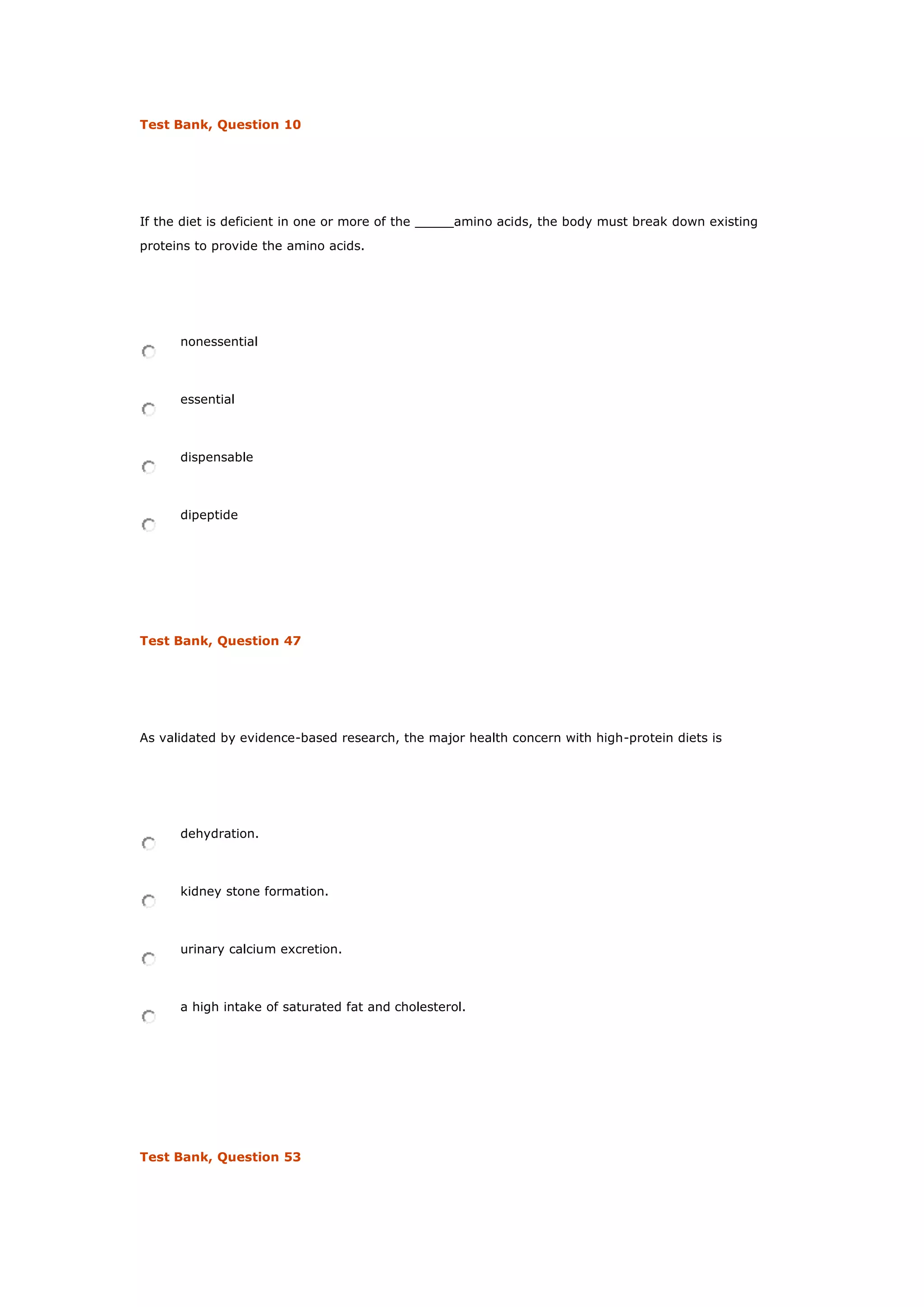 Test Bank, Question 10
If the diet is deficient in one or more of the _____amino acids, the body must break down existing
proteins to provide the amino acids.
nonessential
essential
dispensable
dipeptide
Test Bank, Question 47
As validated by evidence-based research, the major health concern with high-protein diets is
dehydration.
kidney stone formation.
urinary calcium excretion.
a high intake of saturated fat and cholesterol.
Test Bank, Question 53
 