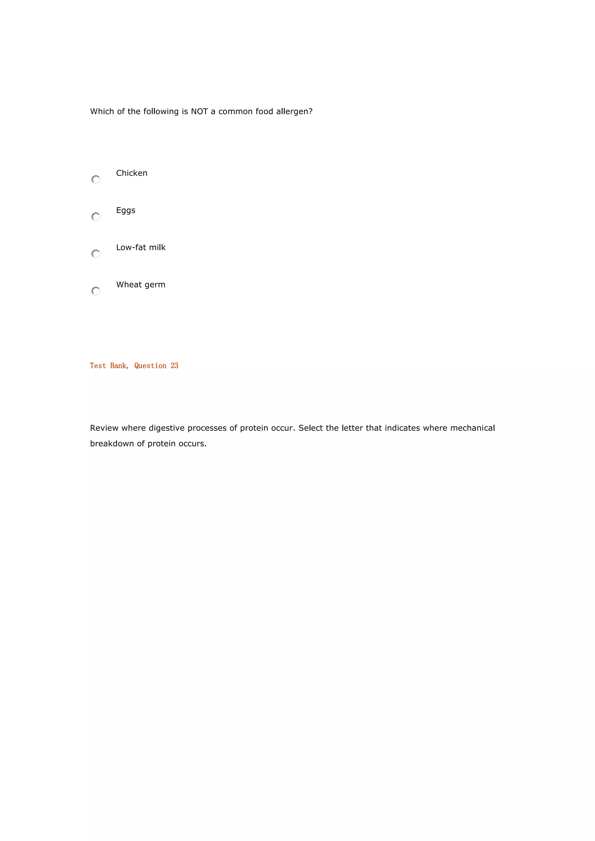 Which of the following is NOT a common food allergen?
Chicken
Eggs
Low-fat milk
Wheat germ
Test Bank, Question 23
Review where digestive processes of protein occur. Select the letter that indicates where mechanical
breakdown of protein occurs.
 